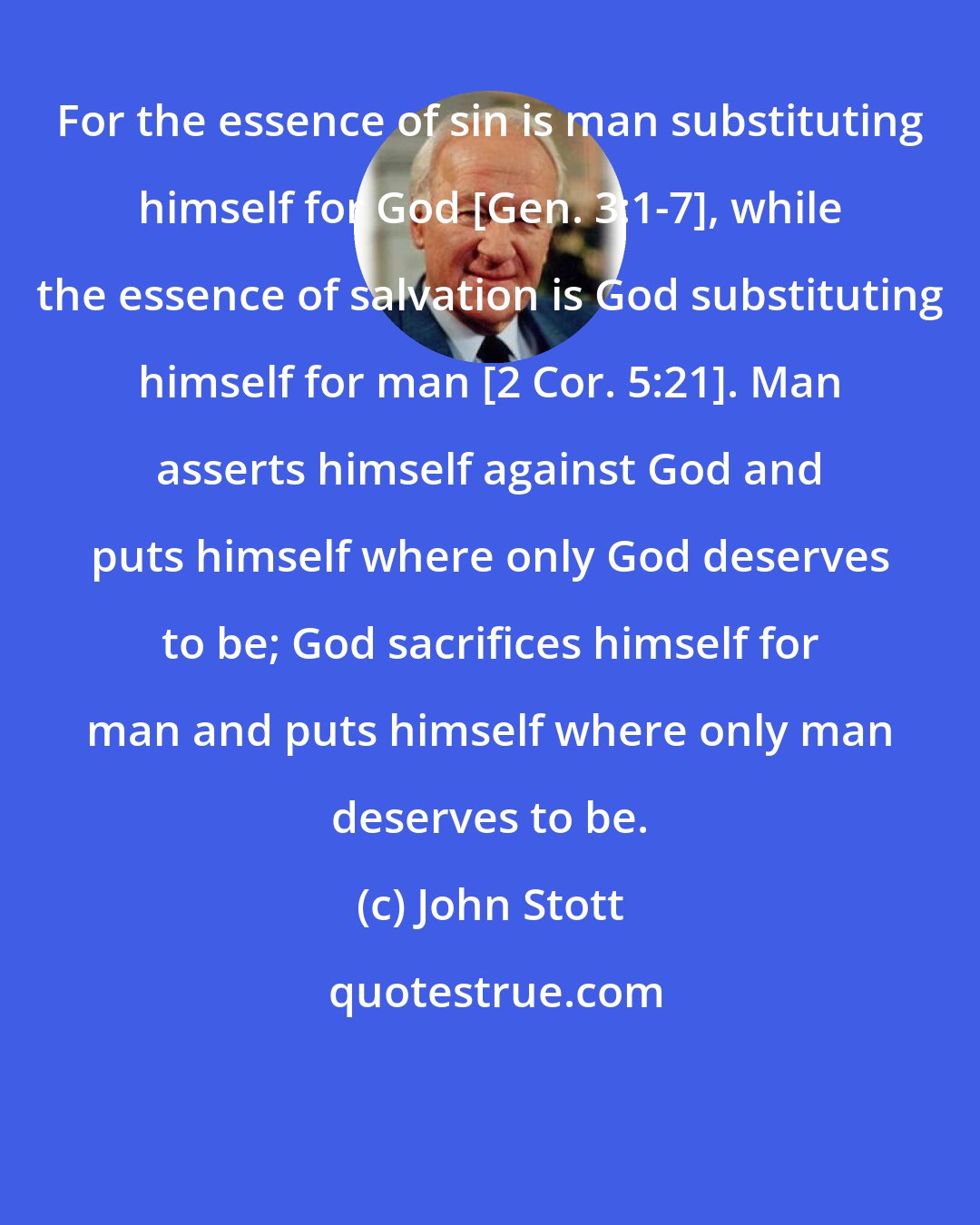 John Stott: For the essence of sin is man substituting himself for God [Gen. 3:1-7], while the essence of salvation is God substituting himself for man [2 Cor. 5:21]. Man asserts himself against God and puts himself where only God deserves to be; God sacrifices himself for man and puts himself where only man deserves to be.