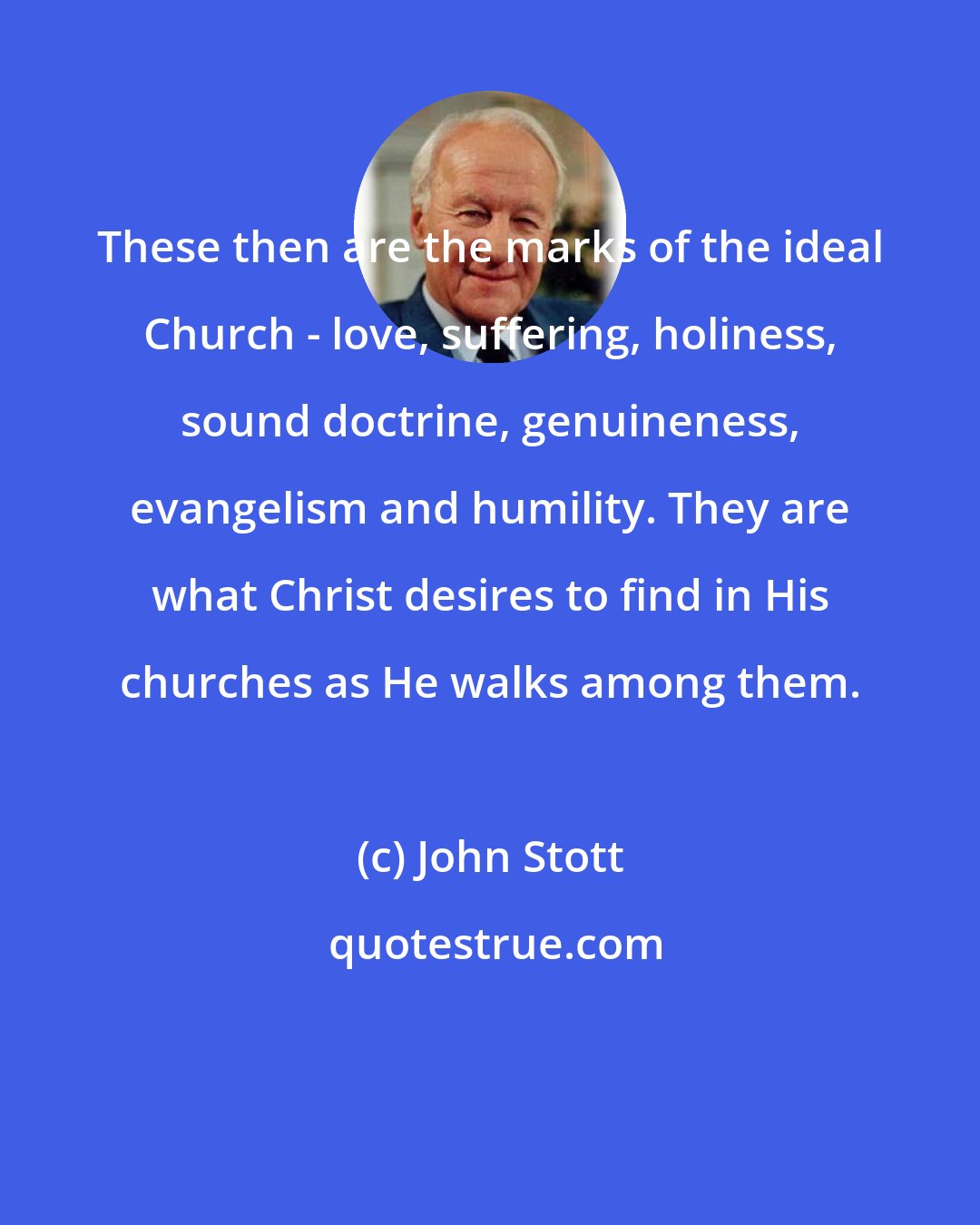 John Stott: These then are the marks of the ideal Church - love, suffering, holiness, sound doctrine, genuineness, evangelism and humility. They are what Christ desires to find in His churches as He walks among them.