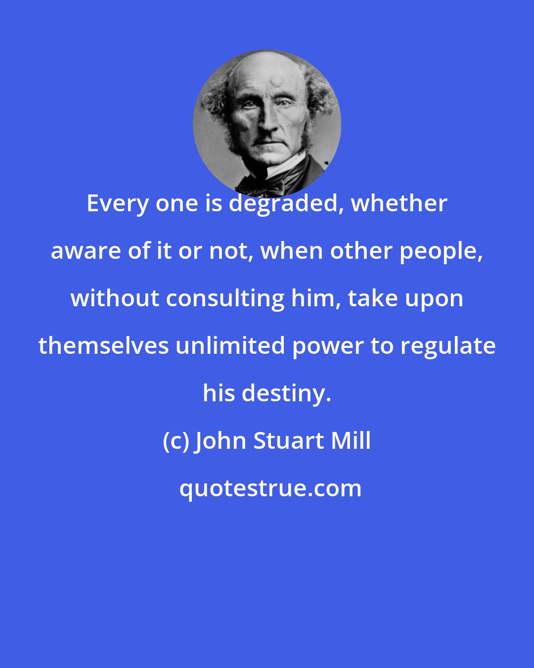 John Stuart Mill: Every one is degraded, whether aware of it or not, when other people, without consulting him, take upon themselves unlimited power to regulate his destiny.