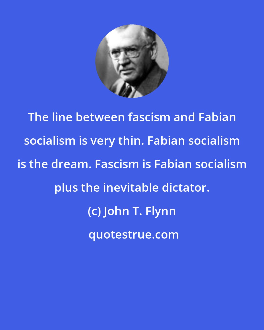 John T. Flynn: The line between fascism and Fabian socialism is very thin. Fabian socialism is the dream. Fascism is Fabian socialism plus the inevitable dictator.