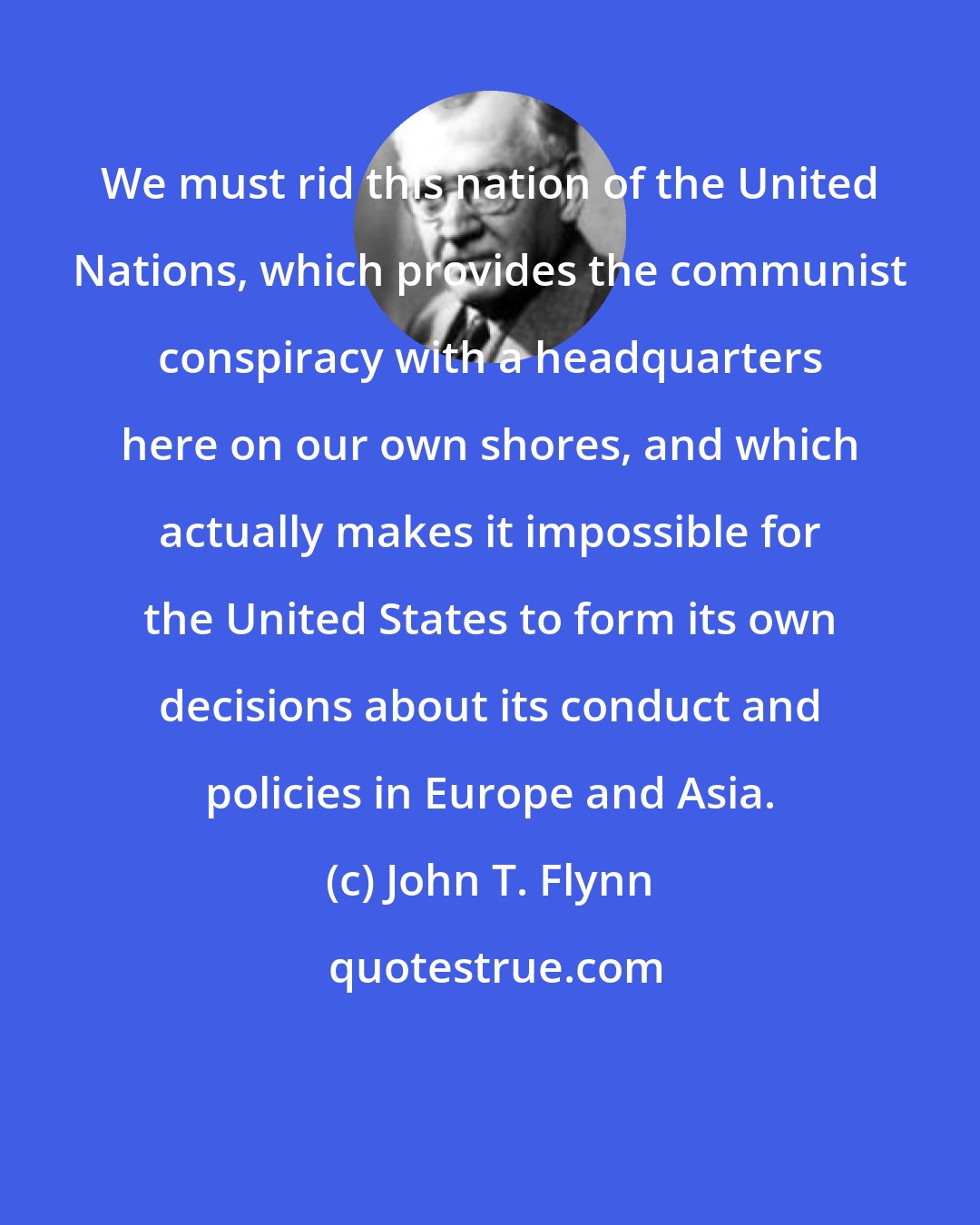 John T. Flynn: We must rid this nation of the United Nations, which provides the communist conspiracy with a headquarters here on our own shores, and which actually makes it impossible for the United States to form its own decisions about its conduct and policies in Europe and Asia.