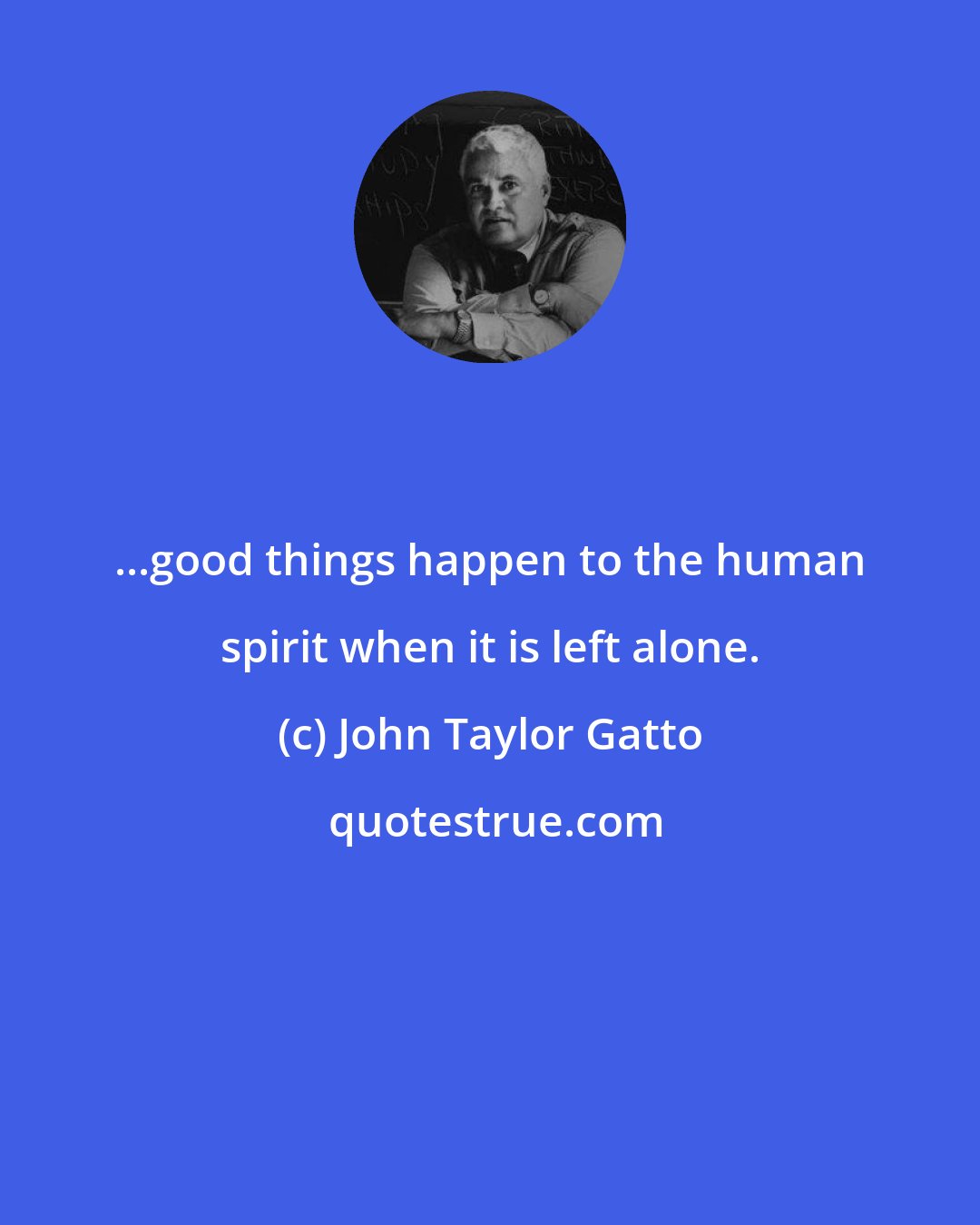 John Taylor Gatto: ...good things happen to the human spirit when it is left alone.