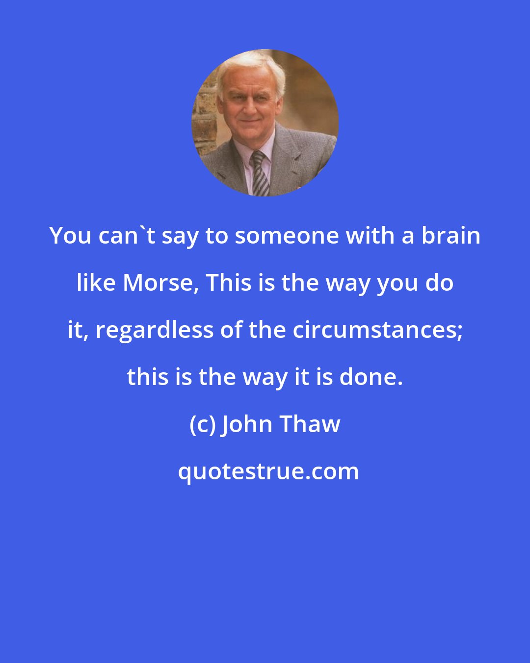 John Thaw: You can't say to someone with a brain like Morse, This is the way you do it, regardless of the circumstances; this is the way it is done.