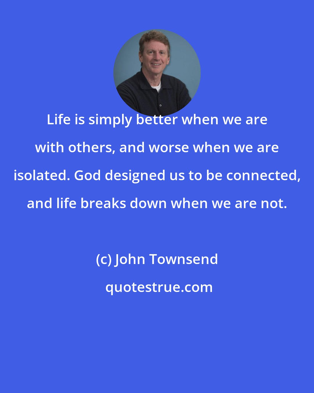 John Townsend: Life is simply better when we are with others, and worse when we are isolated. God designed us to be connected, and life breaks down when we are not.