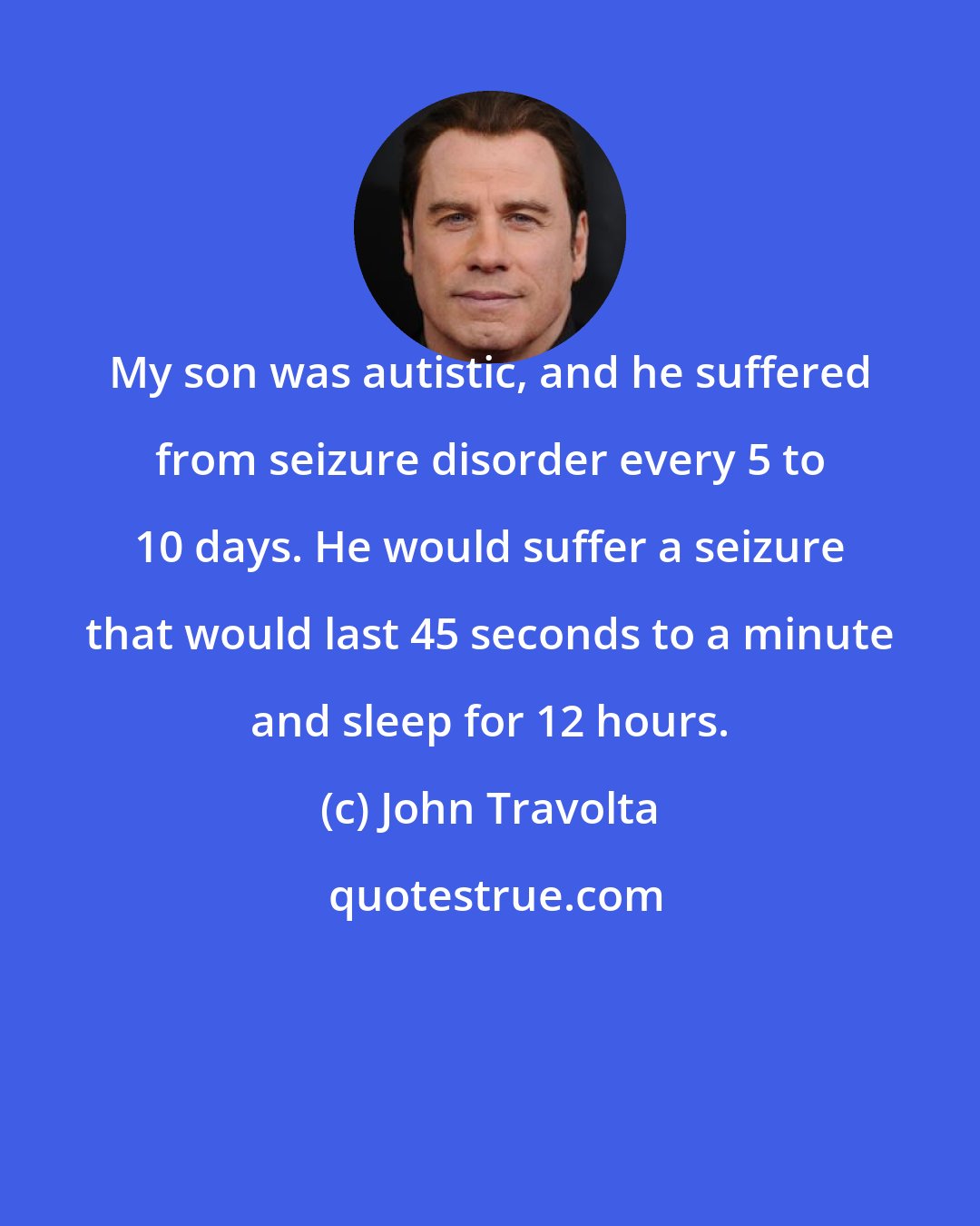John Travolta: My son was autistic, and he suffered from seizure disorder every 5 to 10 days. He would suffer a seizure that would last 45 seconds to a minute and sleep for 12 hours.