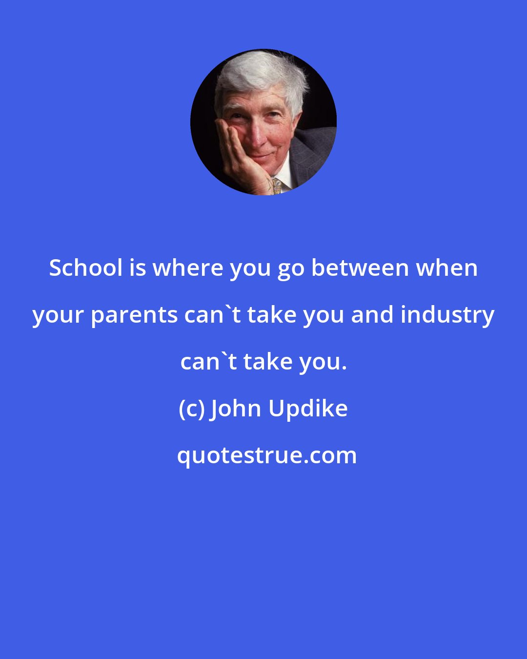 John Updike: School is where you go between when your parents can't take you and industry can't take you.