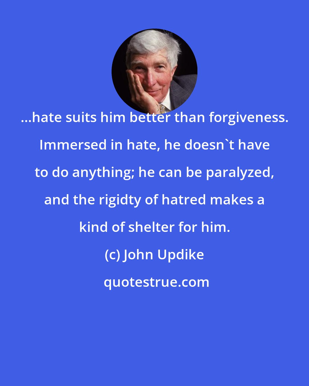 John Updike: ...hate suits him better than forgiveness. Immersed in hate, he doesn't have to do anything; he can be paralyzed, and the rigidty of hatred makes a kind of shelter for him.