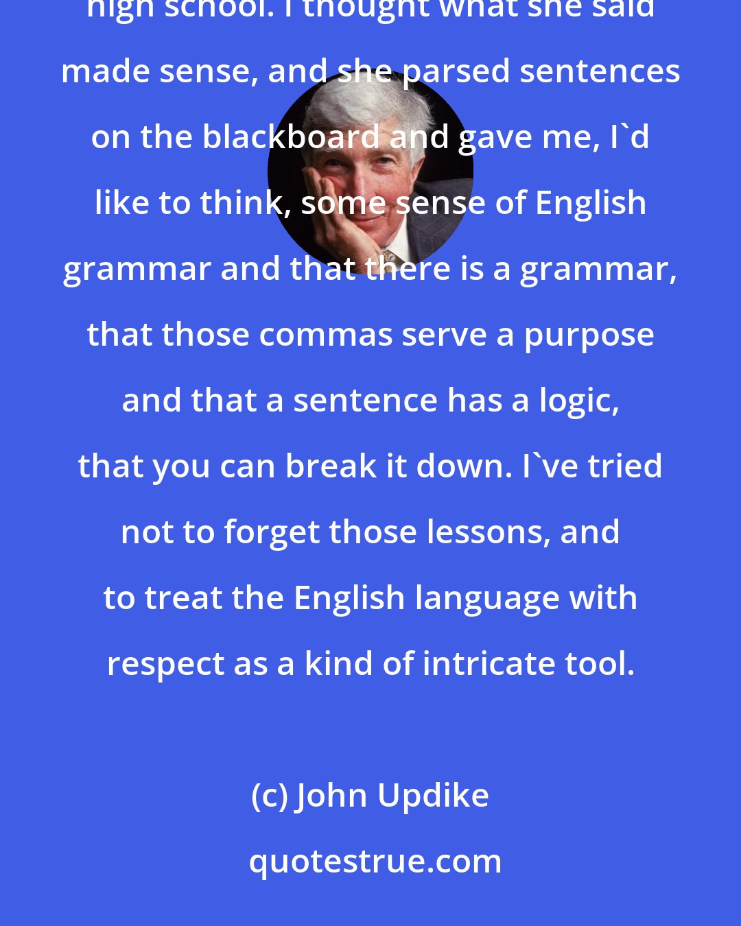 John Updike: I remember one English teacher in the eighth grade, Florence Schrack, whose husband also taught at the high school. I thought what she said made sense, and she parsed sentences on the blackboard and gave me, I'd like to think, some sense of English grammar and that there is a grammar, that those commas serve a purpose and that a sentence has a logic, that you can break it down. I've tried not to forget those lessons, and to treat the English language with respect as a kind of intricate tool.