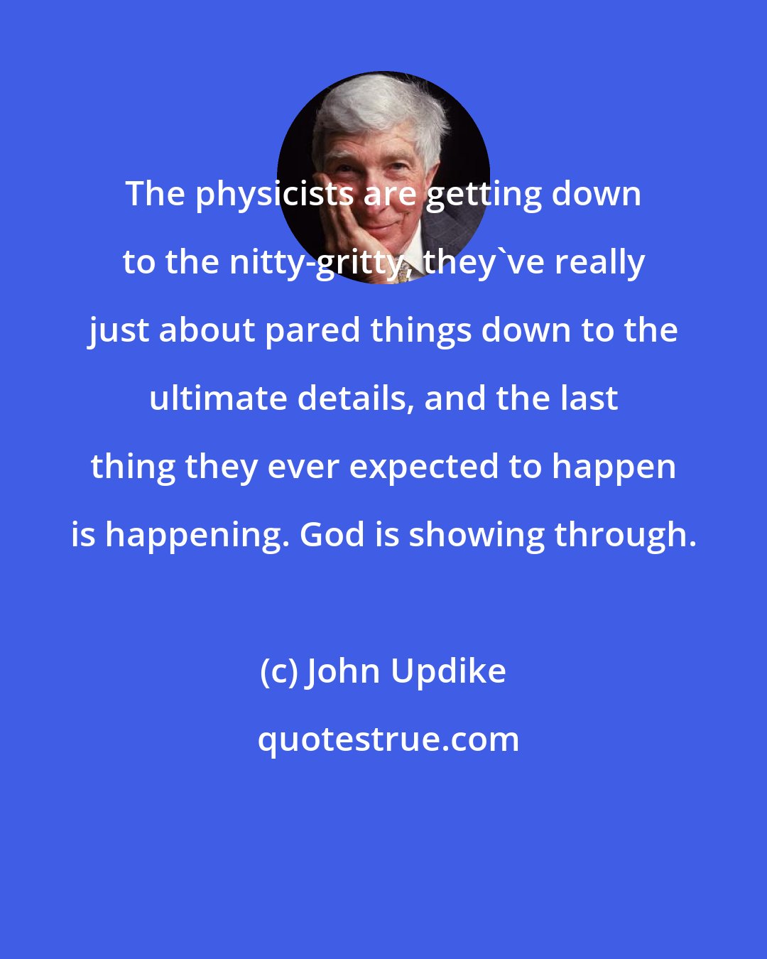 John Updike: The physicists are getting down to the nitty-gritty, they've really just about pared things down to the ultimate details, and the last thing they ever expected to happen is happening. God is showing through.