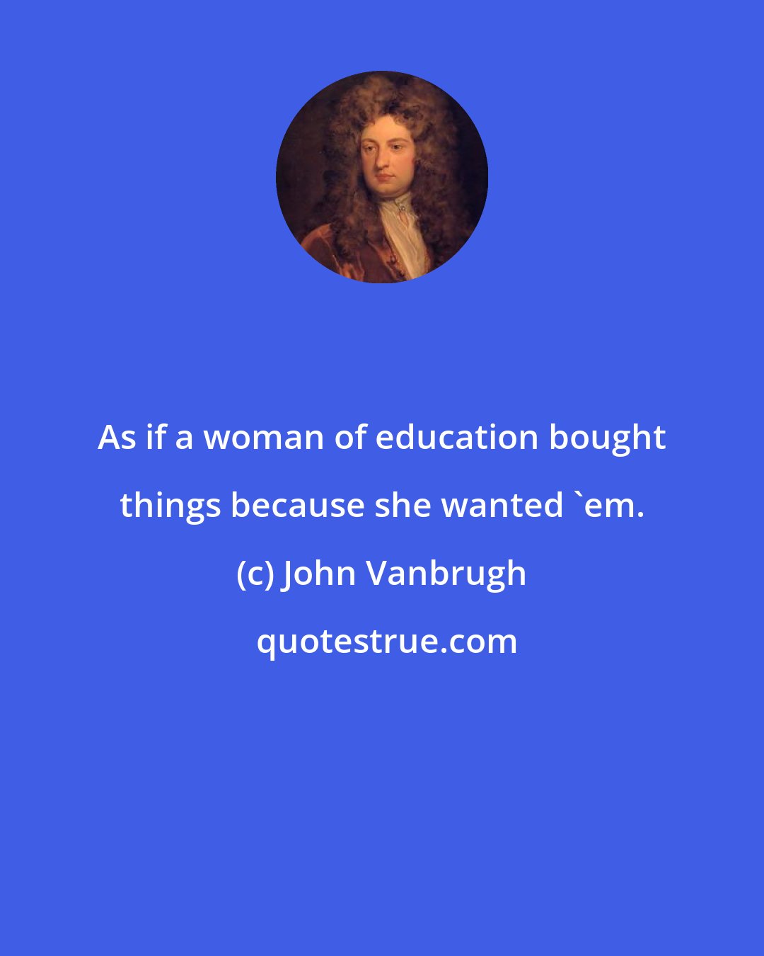 John Vanbrugh: As if a woman of education bought things because she wanted 'em.