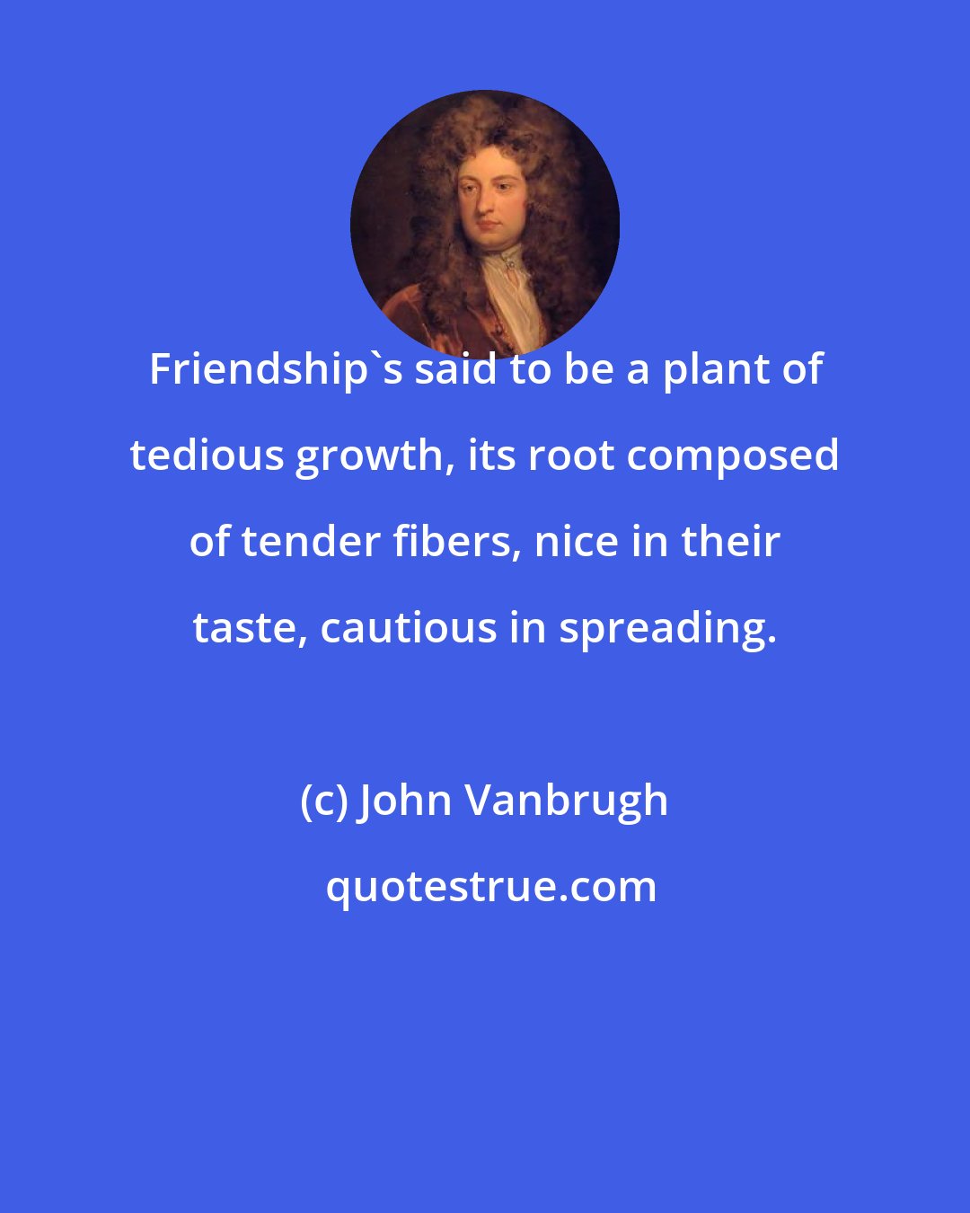 John Vanbrugh: Friendship's said to be a plant of tedious growth, its root composed of tender fibers, nice in their taste, cautious in spreading.