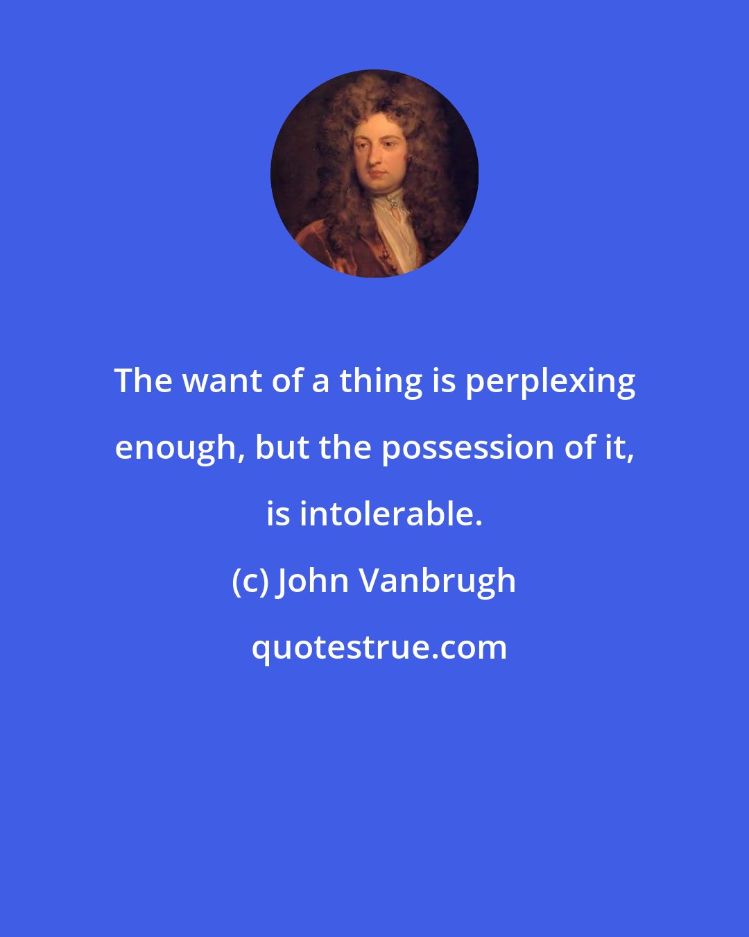 John Vanbrugh: The want of a thing is perplexing enough, but the possession of it, is intolerable.