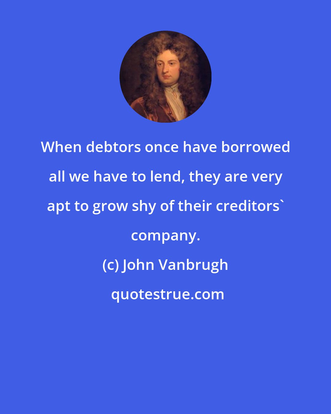 John Vanbrugh: When debtors once have borrowed all we have to lend, they are very apt to grow shy of their creditors' company.
