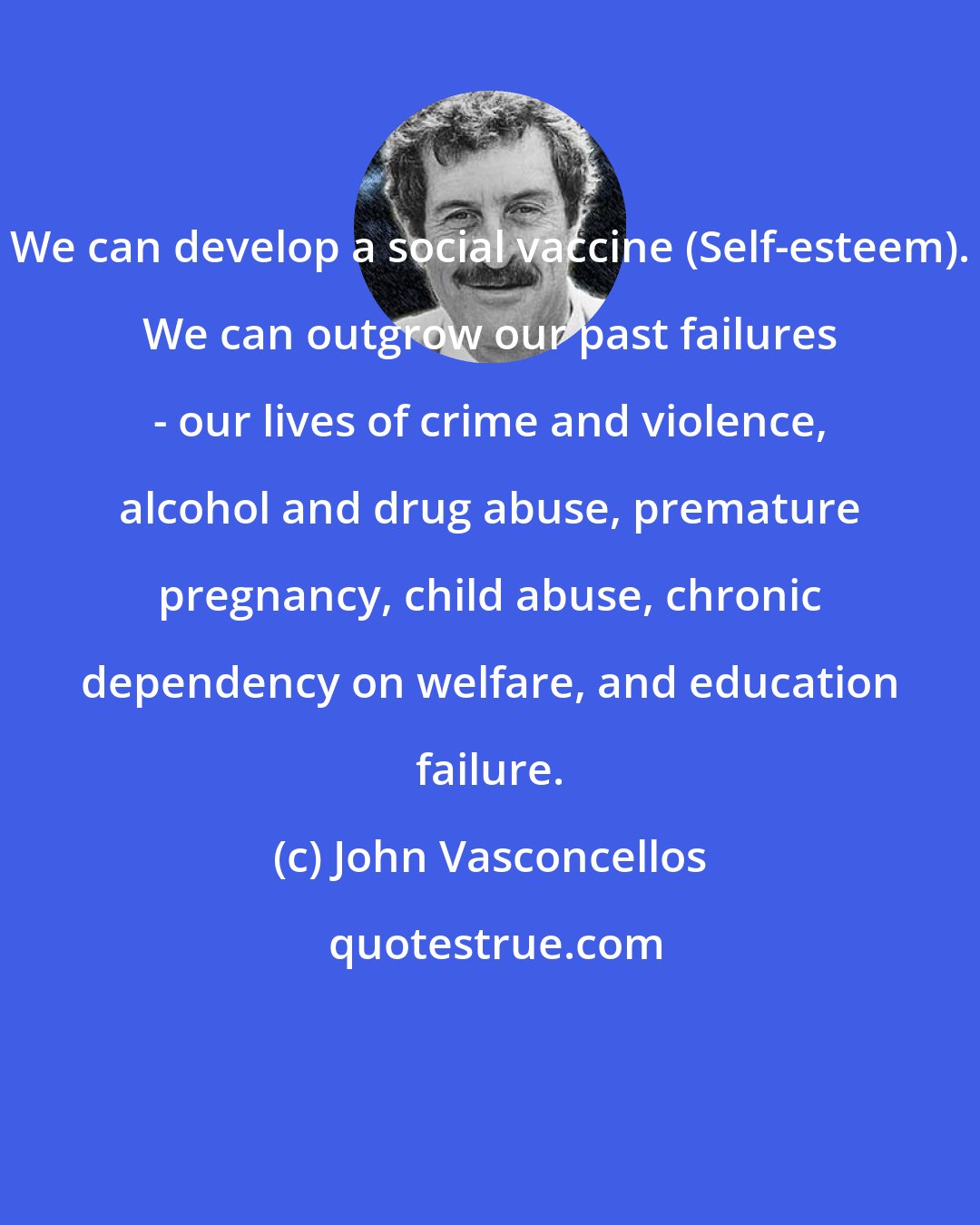 John Vasconcellos: We can develop a social vaccine (Self-esteem). We can outgrow our past failures - our lives of crime and violence, alcohol and drug abuse, premature pregnancy, child abuse, chronic dependency on welfare, and education failure.