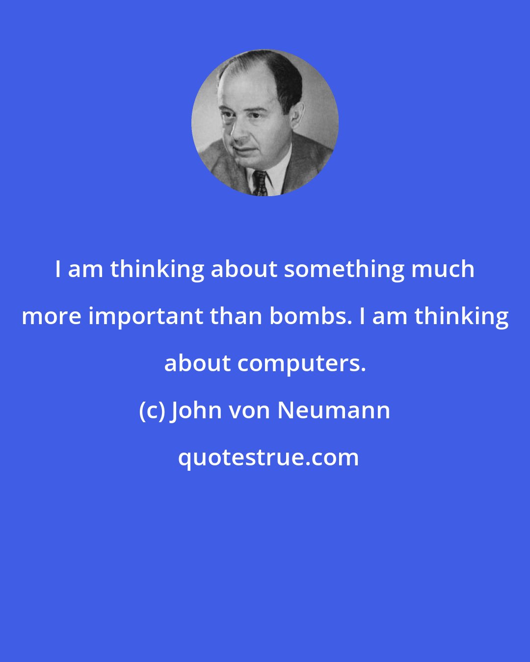 John von Neumann: I am thinking about something much more important than bombs. I am thinking about computers.