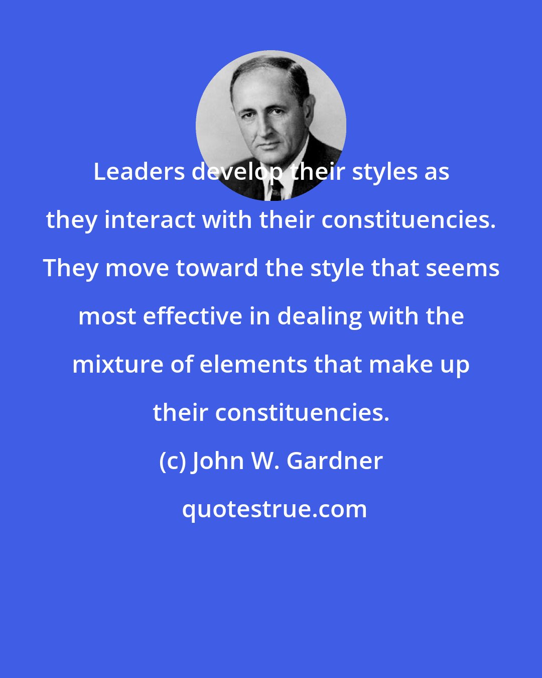 John W. Gardner: Leaders develop their styles as they interact with their constituencies. They move toward the style that seems most effective in dealing with the mixture of elements that make up their constituencies.