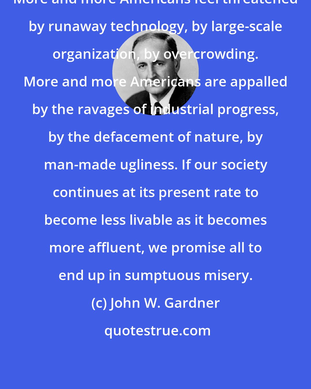 John W. Gardner: More and more Americans feel threatened by runaway technology, by large-scale organization, by overcrowding. More and more Americans are appalled by the ravages of industrial progress, by the defacement of nature, by man-made ugliness. If our society continues at its present rate to become less livable as it becomes more affluent, we promise all to end up in sumptuous misery.
