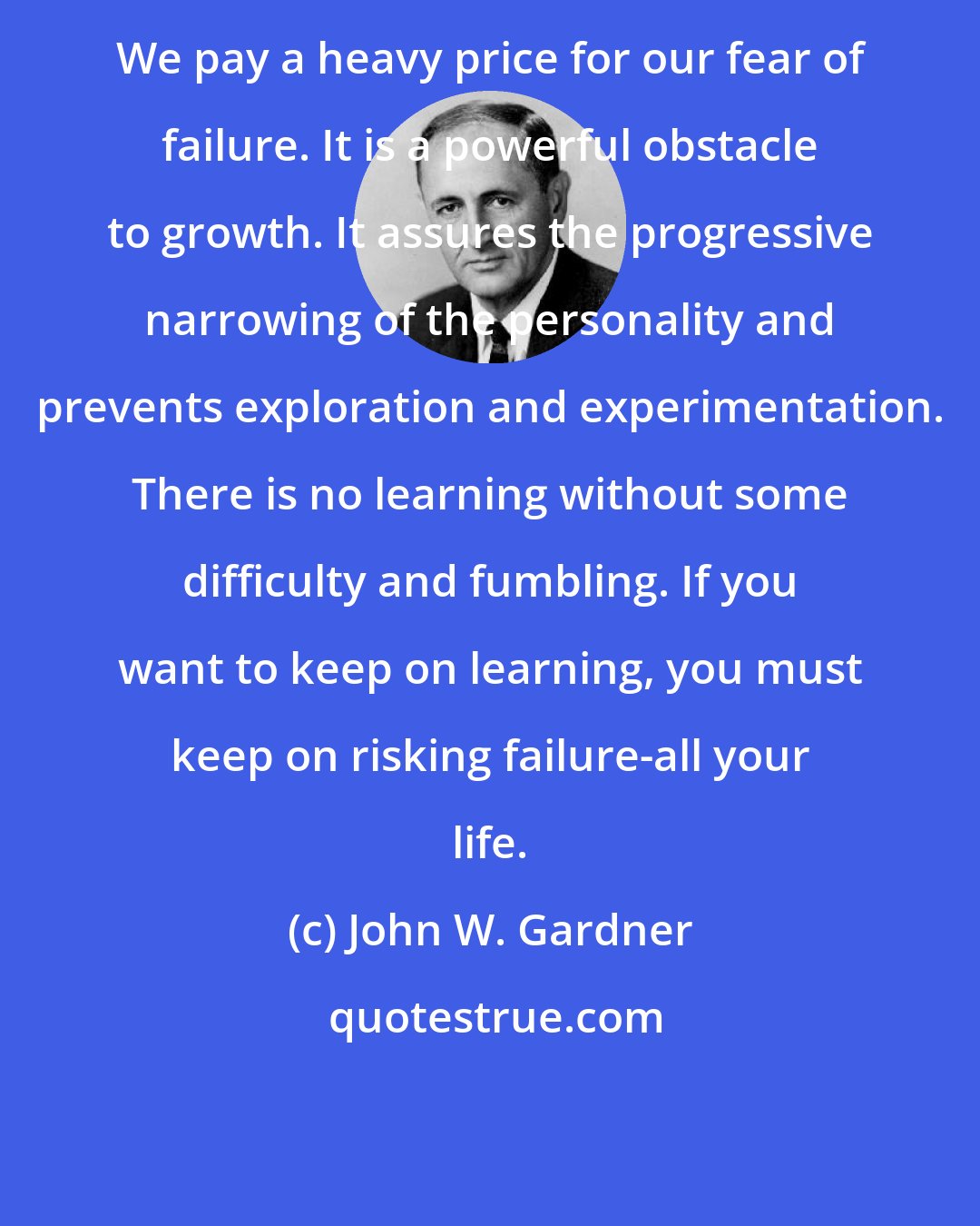 John W. Gardner: We pay a heavy price for our fear of failure. It is a powerful obstacle to growth. It assures the progressive narrowing of the personality and prevents exploration and experimentation. There is no learning without some difficulty and fumbling. If you want to keep on learning, you must keep on risking failure-all your life.