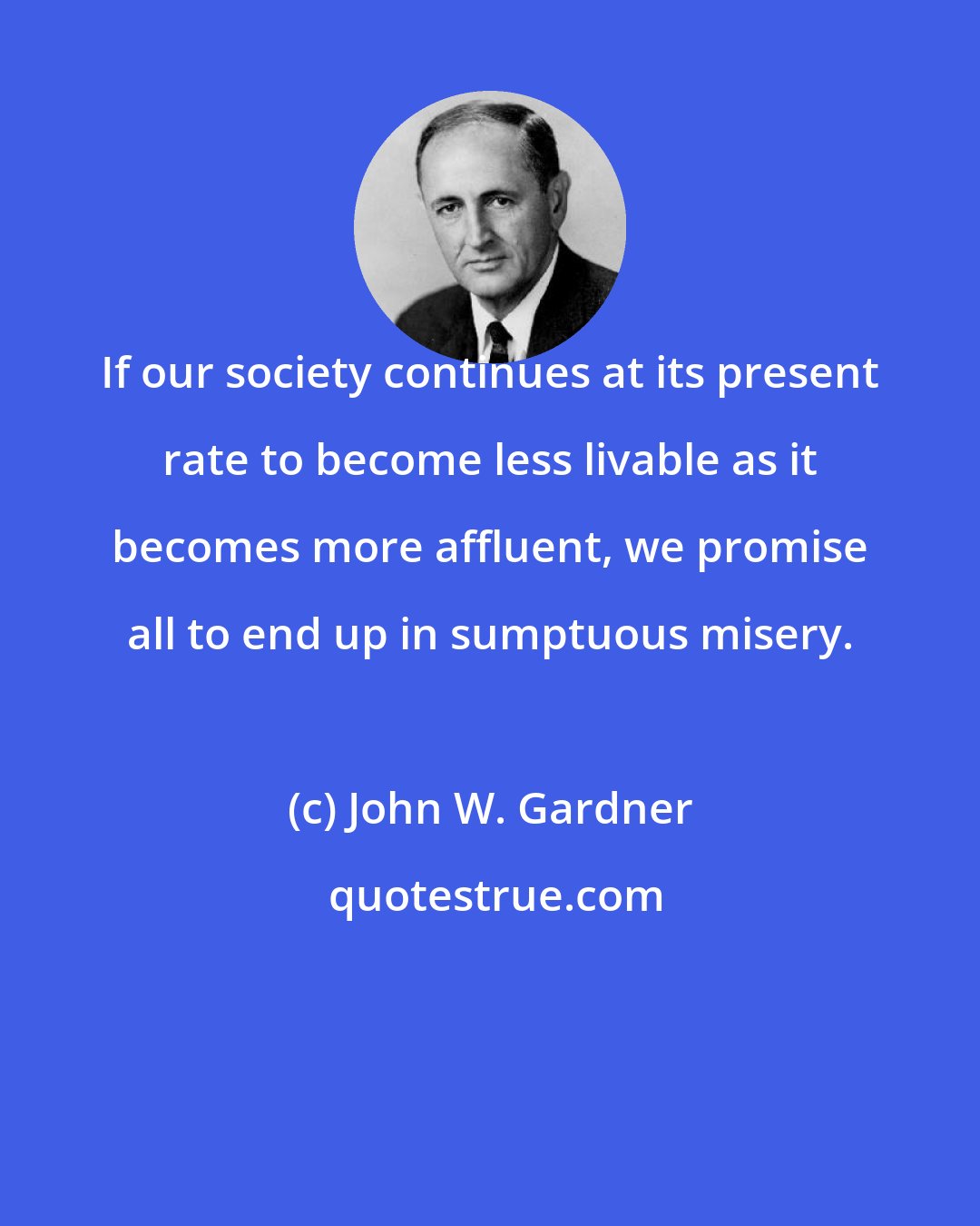 John W. Gardner: If our society continues at its present rate to become less livable as it becomes more affluent, we promise all to end up in sumptuous misery.