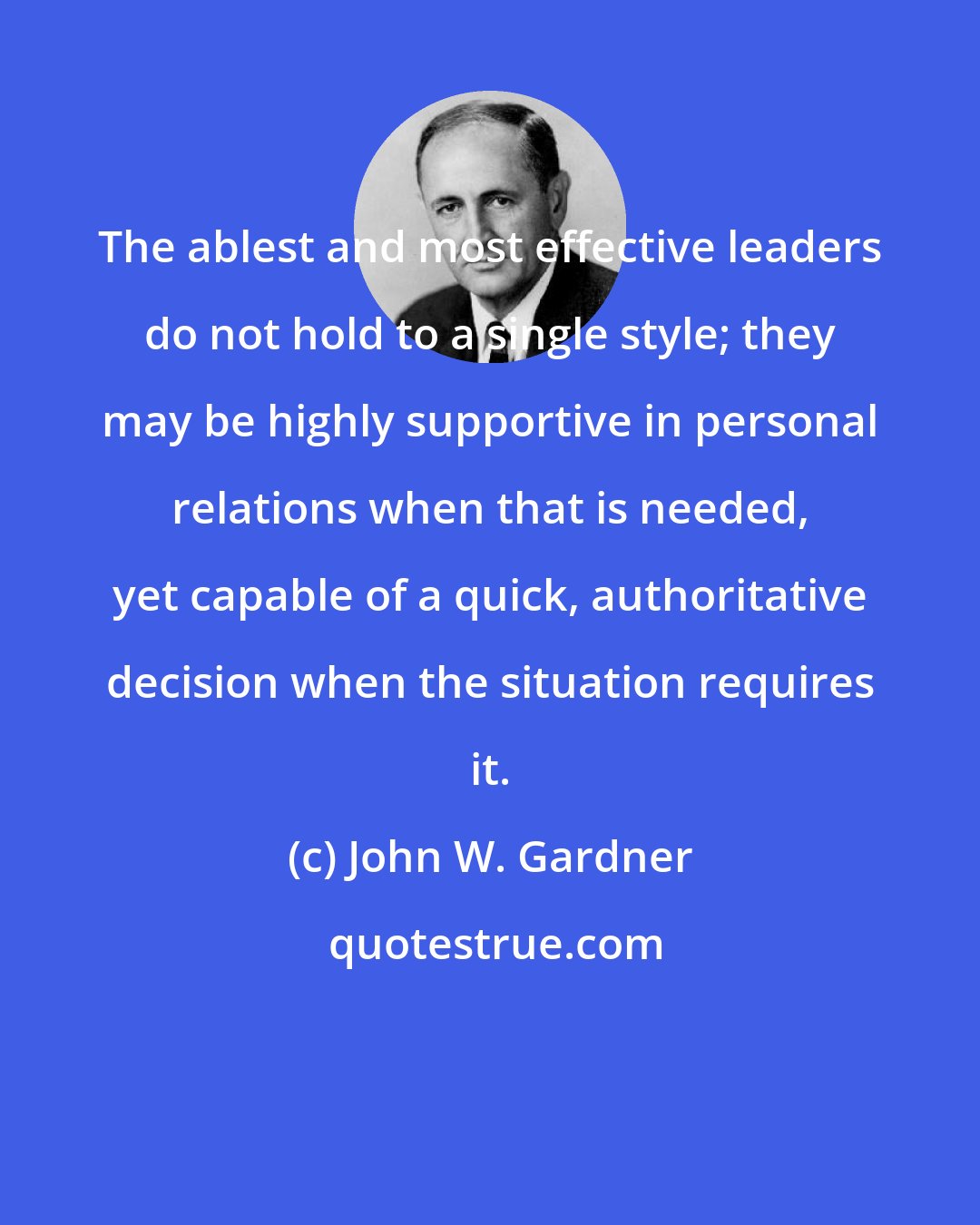 John W. Gardner: The ablest and most effective leaders do not hold to a single style; they may be highly supportive in personal relations when that is needed, yet capable of a quick, authoritative decision when the situation requires it.