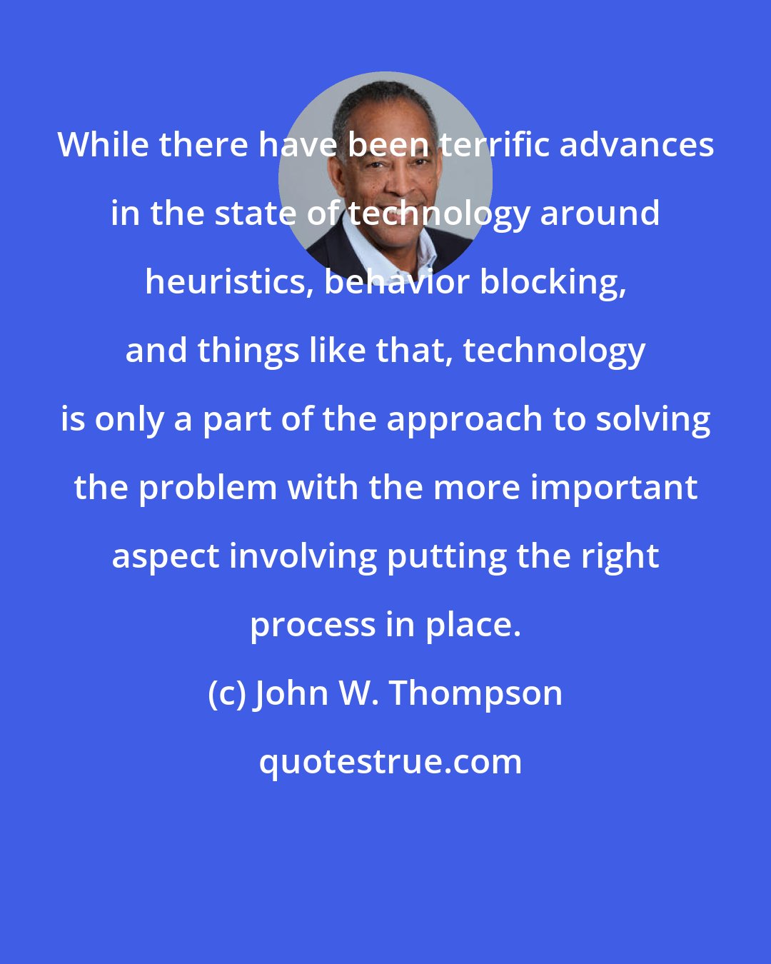 John W. Thompson: While there have been terrific advances in the state of technology around heuristics, behavior blocking, and things like that, technology is only a part of the approach to solving the problem with the more important aspect involving putting the right process in place.