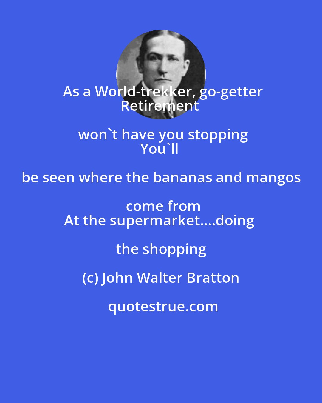 John Walter Bratton: As a World-trekker, go-getter
Retirement won't have you stopping
You'll be seen where the bananas and mangos come from
At the supermarket....doing the shopping