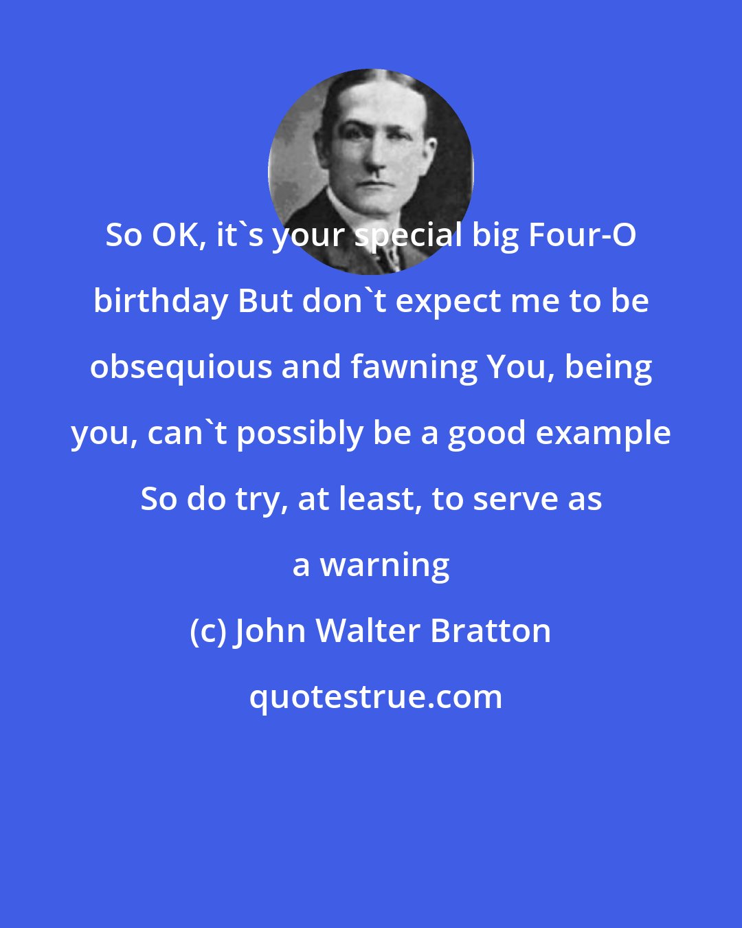 John Walter Bratton: So OK, it's your special big Four-O birthday But don't expect me to be obsequious and fawning You, being you, can't possibly be a good example So do try, at least, to serve as a warning