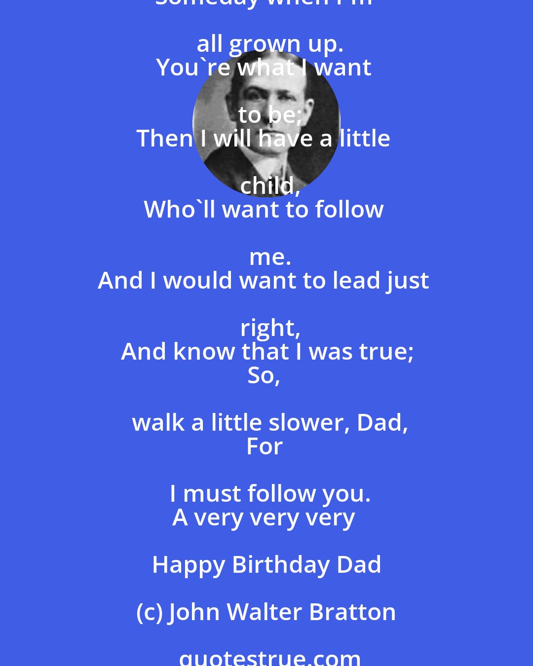 John Walter Bratton: Walk a little slower, Dad
Cos I am only small.
I'm following in your footsteps,
And I don't want to fall.
Someday when I'm all grown up.
You're what I want to be;
Then I will have a little child,
Who'll want to follow me.
And I would want to lead just right,
And know that I was true;
So, walk a little slower, Dad,
For I must follow you.
A very very very Happy Birthday Dad