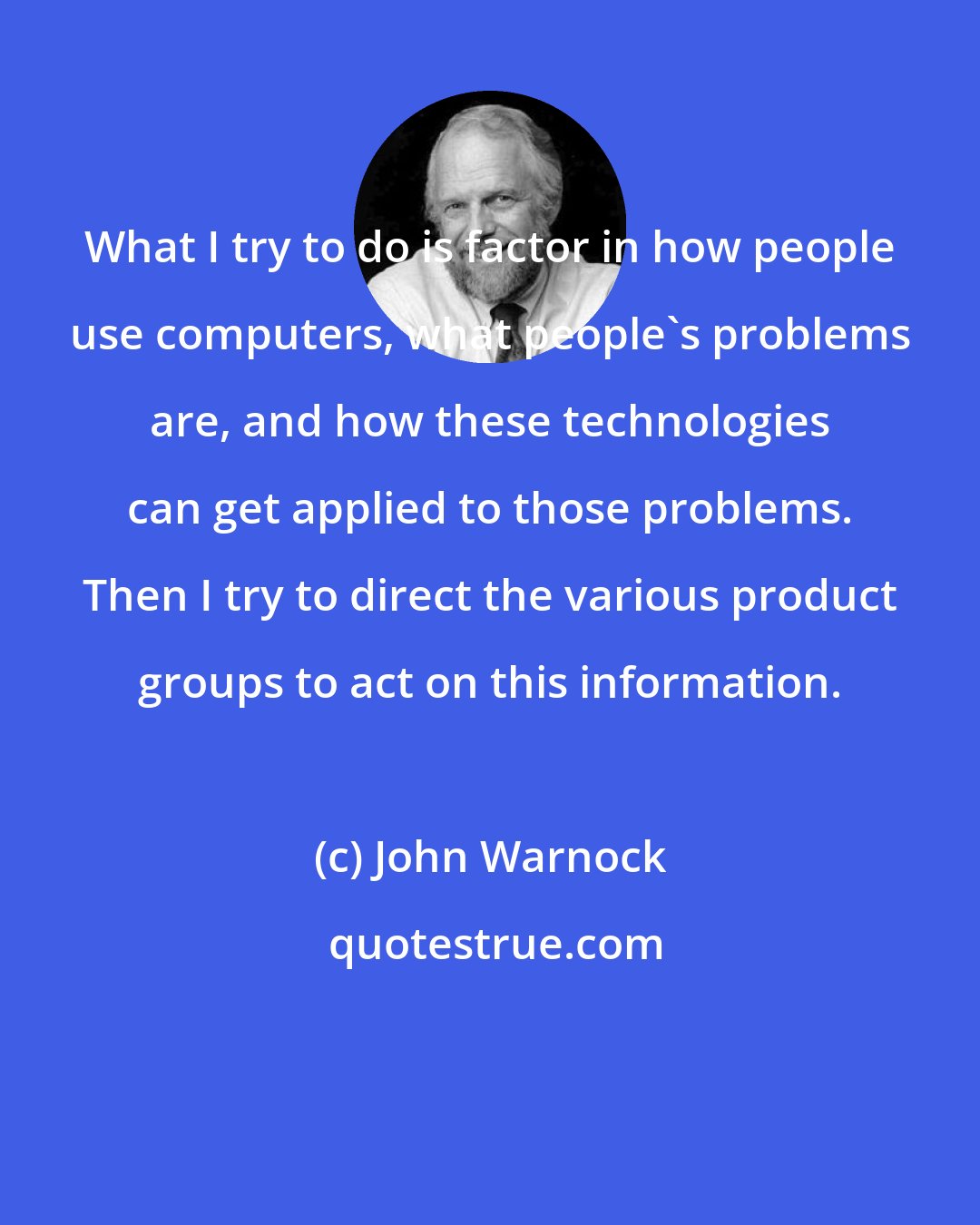 John Warnock: What I try to do is factor in how people use computers, what people's problems are, and how these technologies can get applied to those problems. Then I try to direct the various product groups to act on this information.