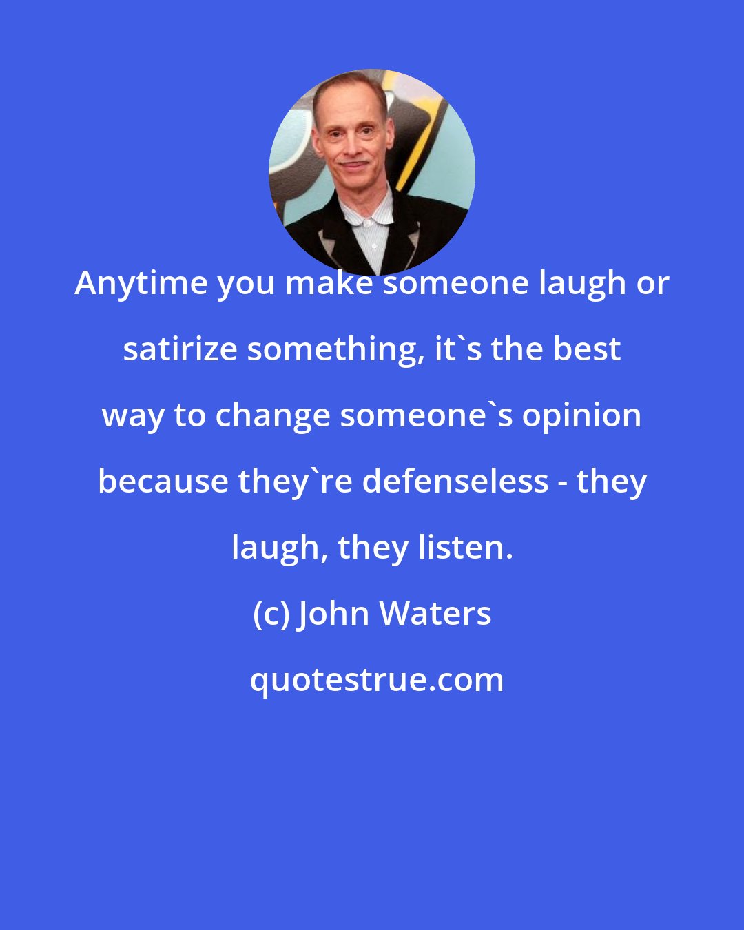 John Waters: Anytime you make someone laugh or satirize something, it's the best way to change someone's opinion because they're defenseless - they laugh, they listen.