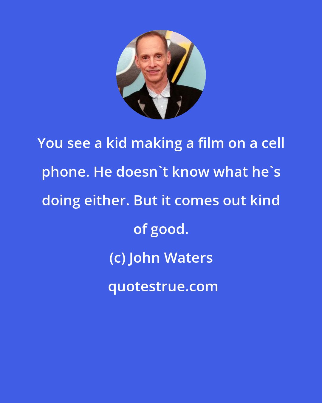 John Waters: You see a kid making a film on a cell phone. He doesn't know what he's doing either. But it comes out kind of good.