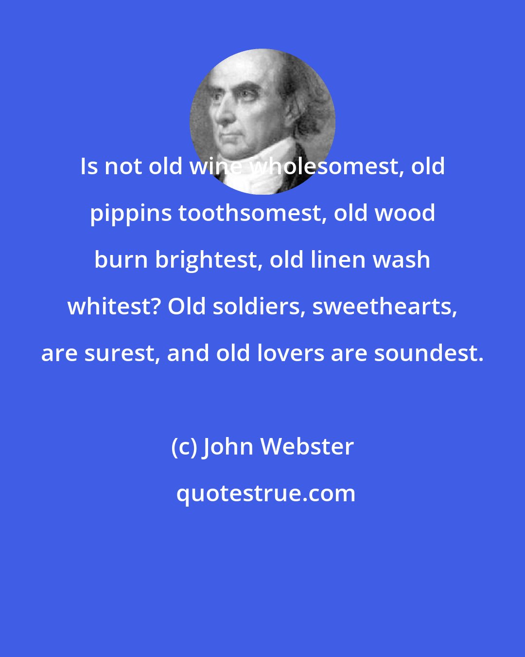John Webster: Is not old wine wholesomest, old pippins toothsomest, old wood burn brightest, old linen wash whitest? Old soldiers, sweethearts, are surest, and old lovers are soundest.