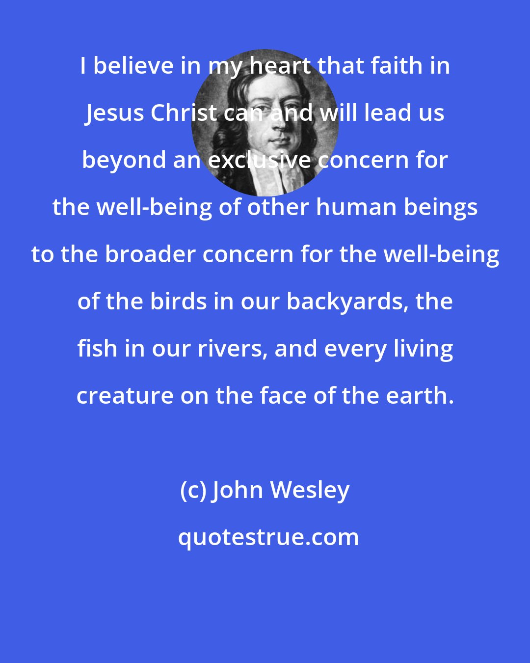 John Wesley: I believe in my heart that faith in Jesus Christ can and will lead us beyond an exclusive concern for the well-being of other human beings to the broader concern for the well-being of the birds in our backyards, the fish in our rivers, and every living creature on the face of the earth.