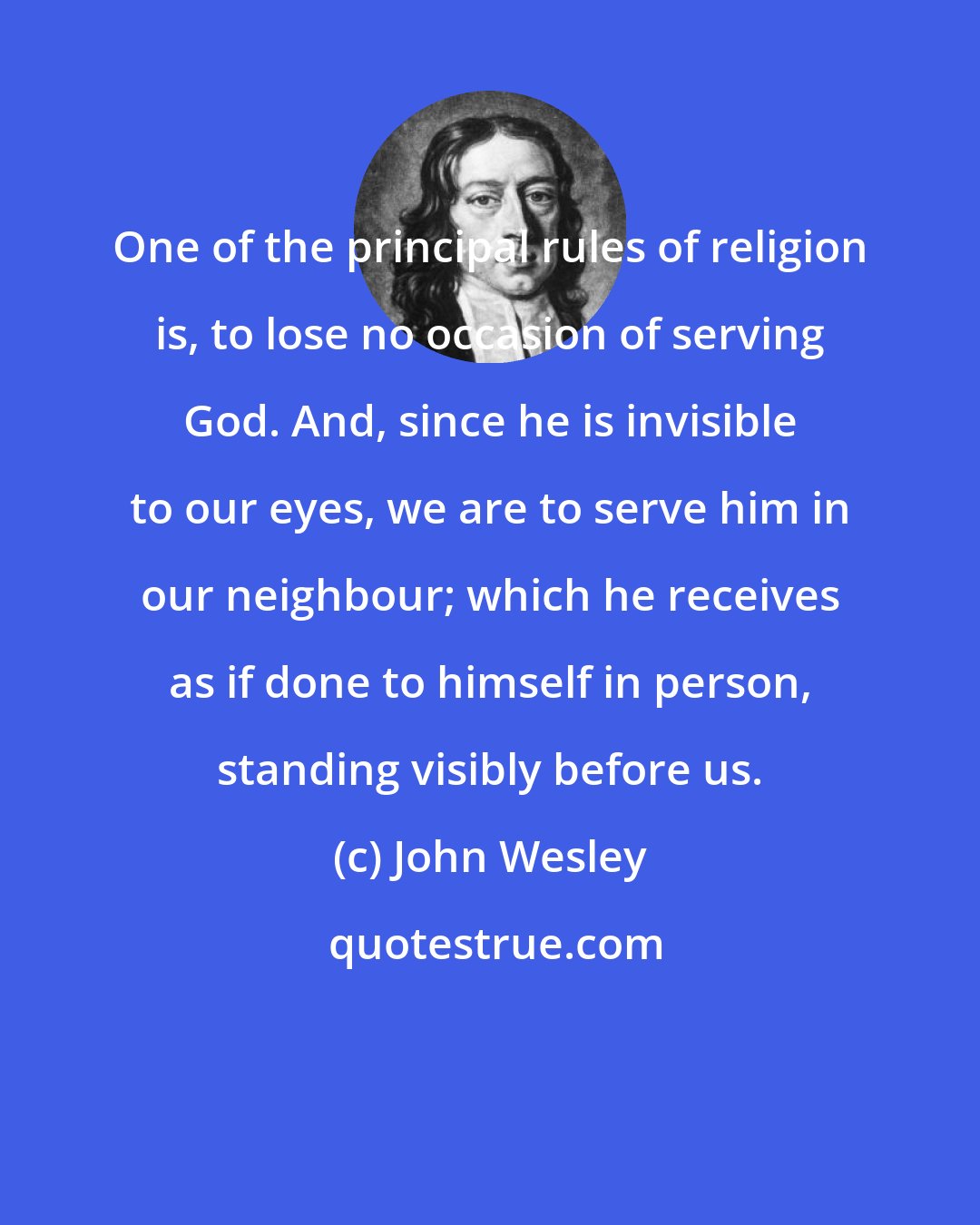 John Wesley: One of the principal rules of religion is, to lose no occasion of serving God. And, since he is invisible to our eyes, we are to serve him in our neighbour; which he receives as if done to himself in person, standing visibly before us.