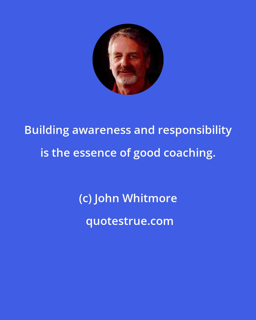 John Whitmore: Building awareness and responsibility is the essence of good coaching.