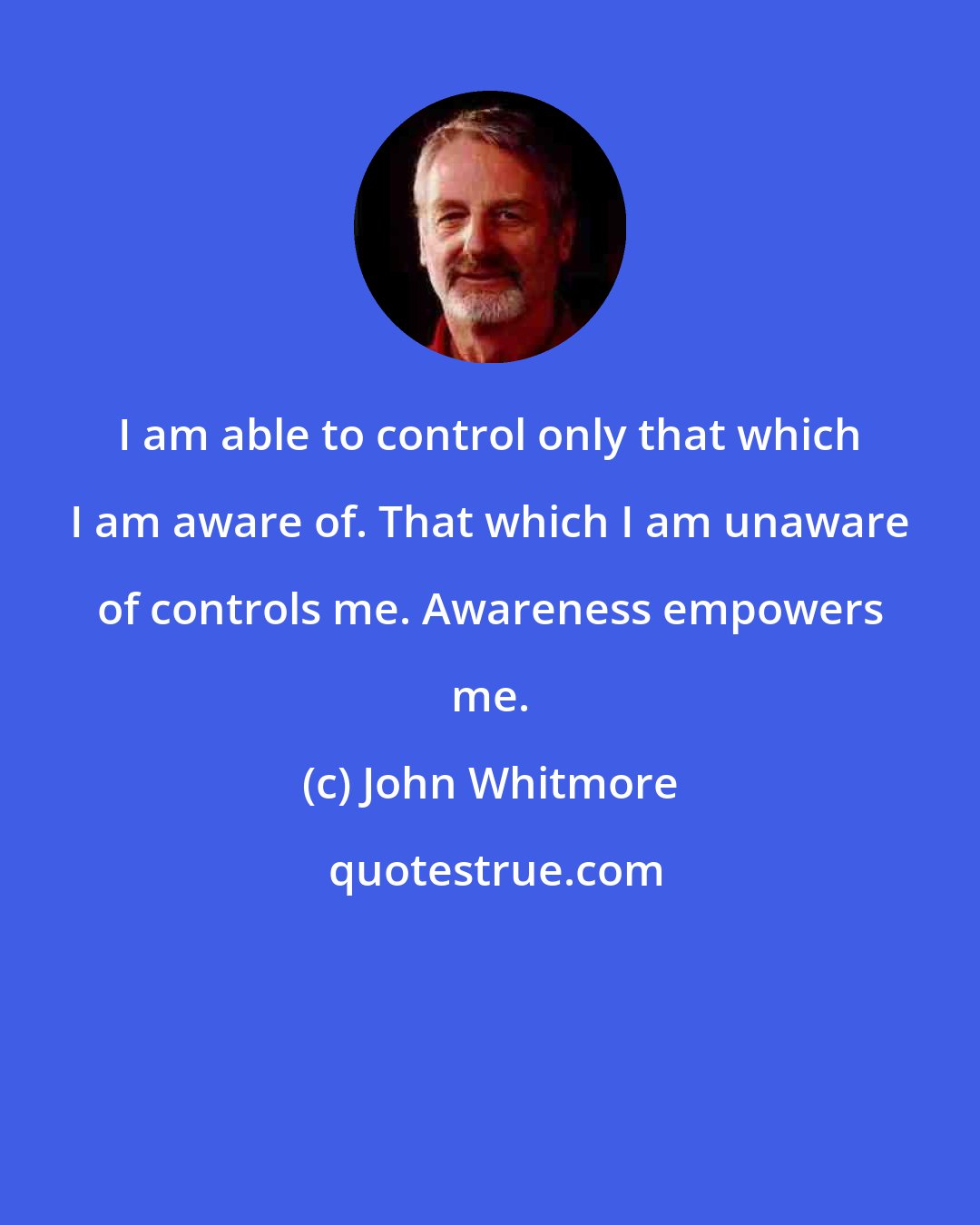 John Whitmore: I am able to control only that which I am aware of. That which I am unaware of controls me. Awareness empowers me.