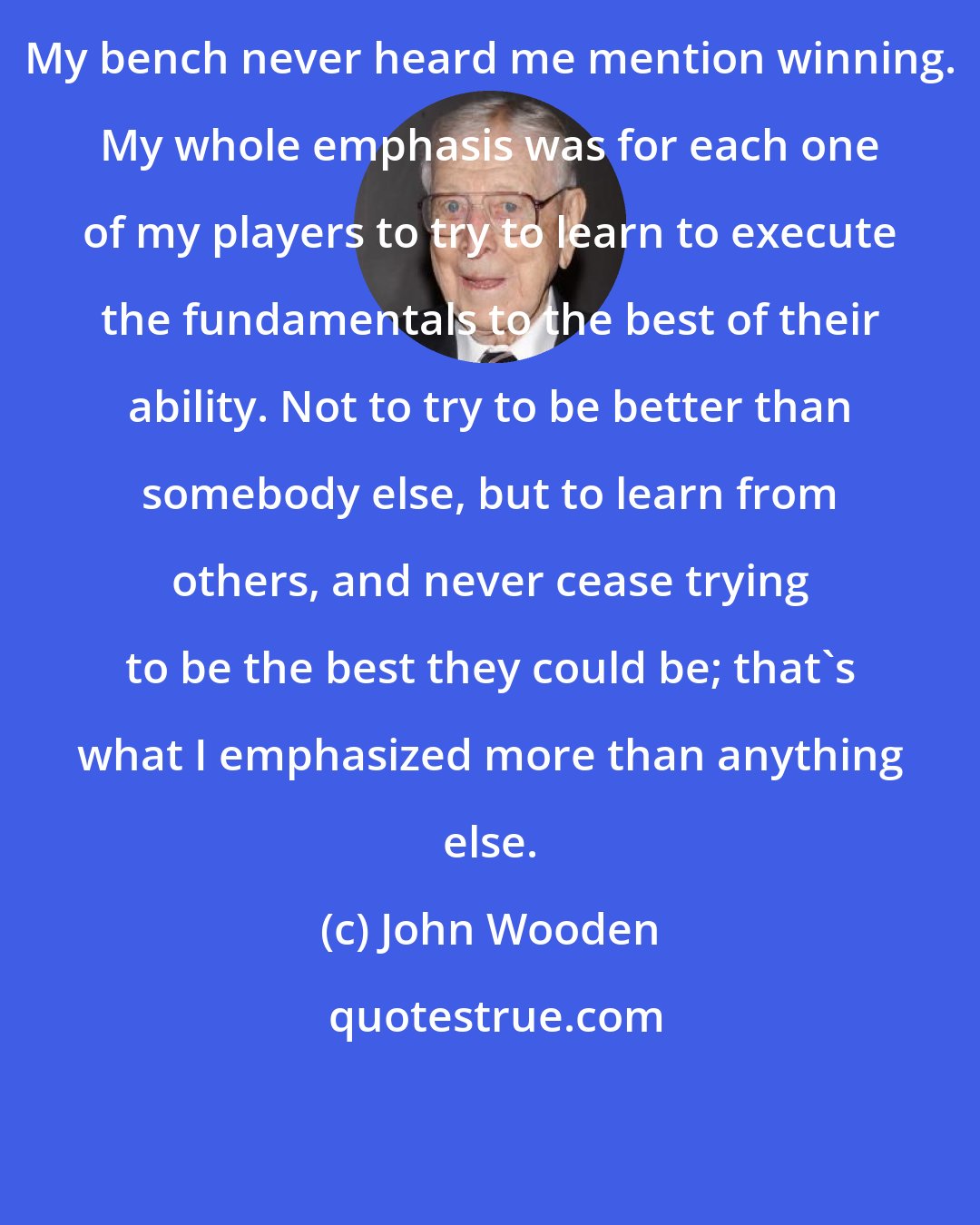 John Wooden: My bench never heard me mention winning. My whole emphasis was for each one of my players to try to learn to execute the fundamentals to the best of their ability. Not to try to be better than somebody else, but to learn from others, and never cease trying to be the best they could be; that's what I emphasized more than anything else.