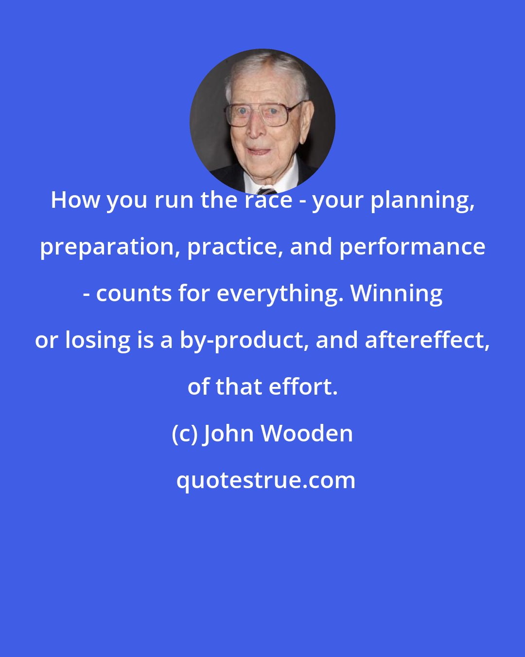 John Wooden: How you run the race - your planning, preparation, practice, and performance - counts for everything. Winning or losing is a by-product, and aftereffect, of that effort.
