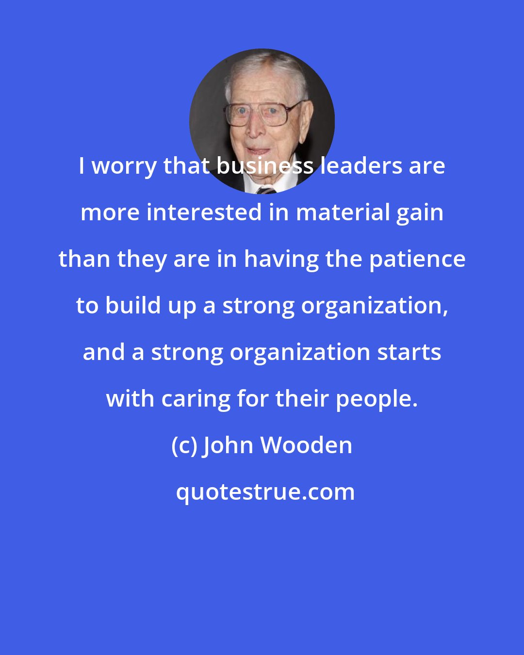 John Wooden: I worry that business leaders are more interested in material gain than they are in having the patience to build up a strong organization, and a strong organization starts with caring for their people.