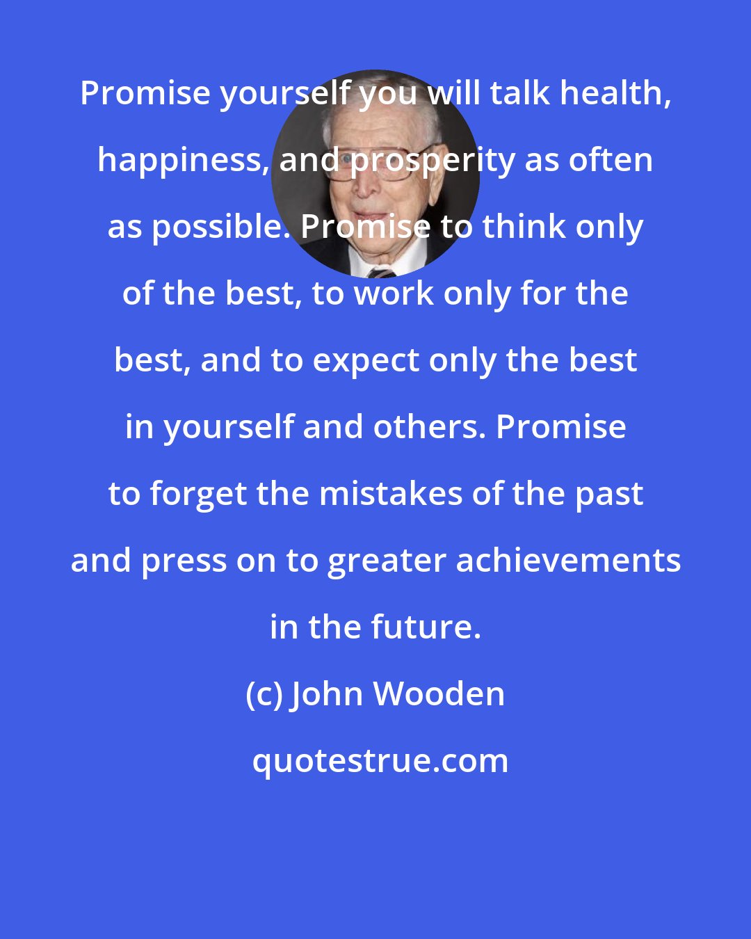 John Wooden: Promise yourself you will talk health, happiness, and prosperity as often as possible. Promise to think only of the best, to work only for the best, and to expect only the best in yourself and others. Promise to forget the mistakes of the past and press on to greater achievements in the future.