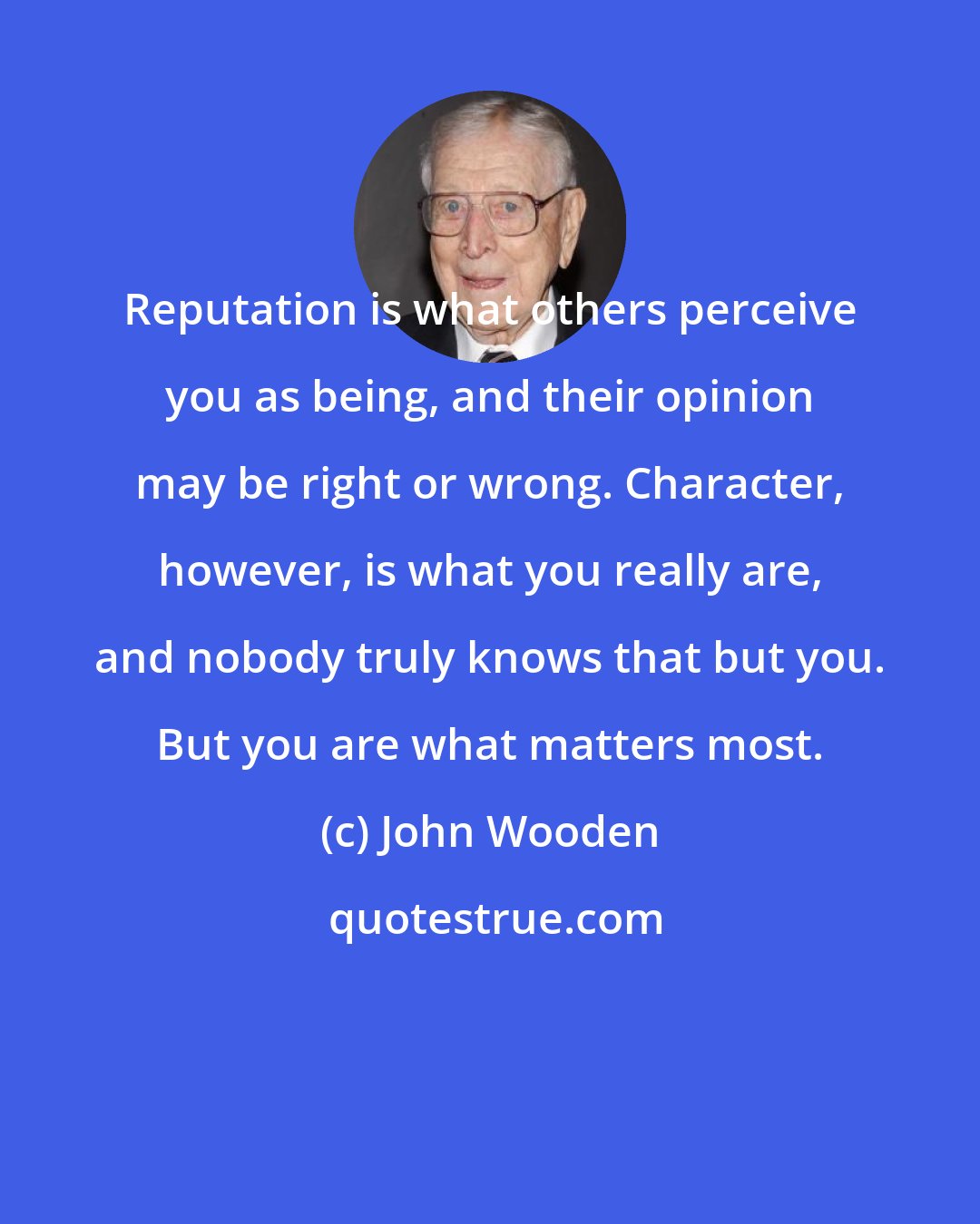 John Wooden: Reputation is what others perceive you as being, and their opinion may be right or wrong. Character, however, is what you really are, and nobody truly knows that but you. But you are what matters most.