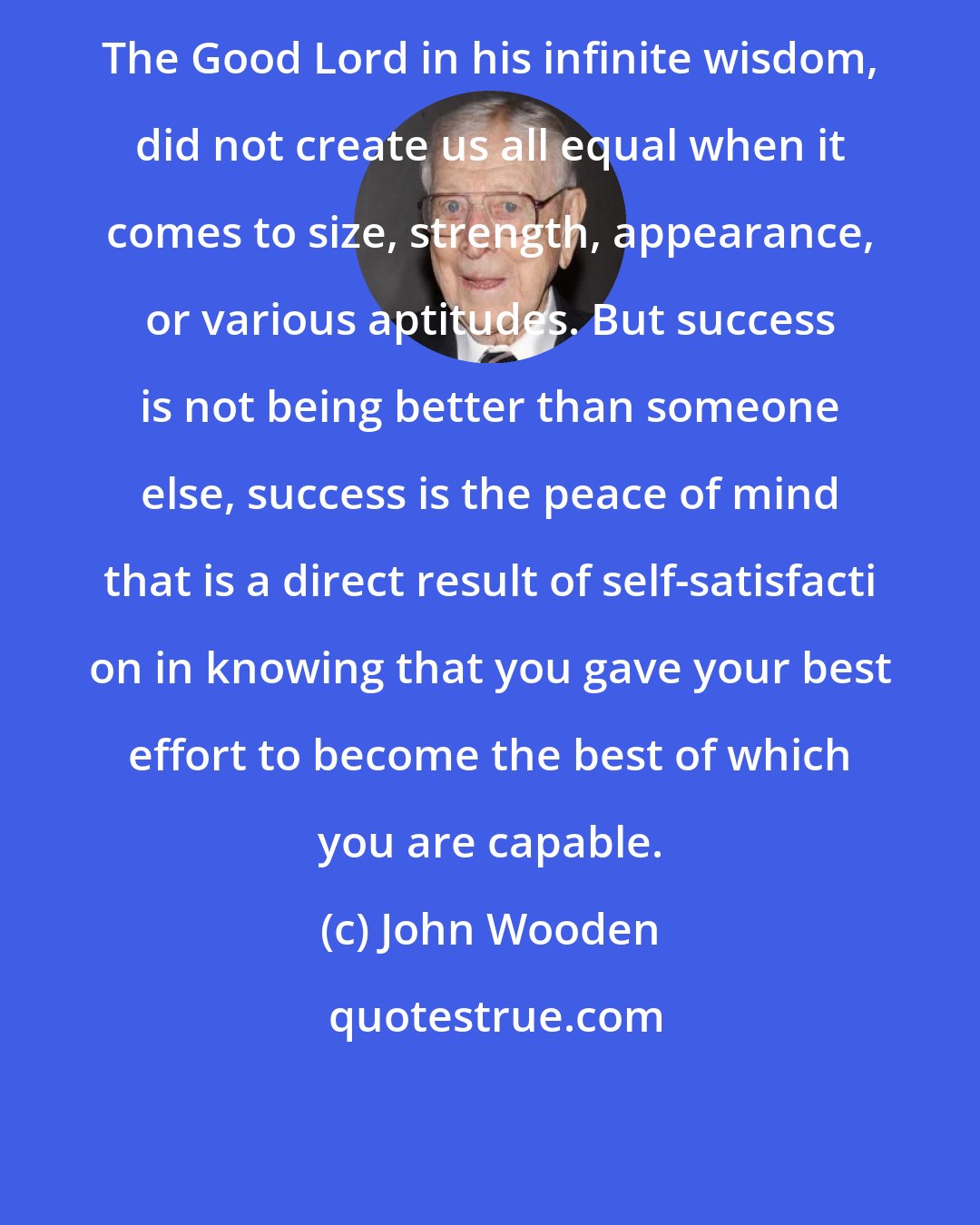 John Wooden: The Good Lord in his infinite wisdom, did not create us all equal when it comes to size, strength, appearance, or various aptitudes. But success is not being better than someone else, success is the peace of mind that is a direct result of self-satisfacti on in knowing that you gave your best effort to become the best of which you are capable.