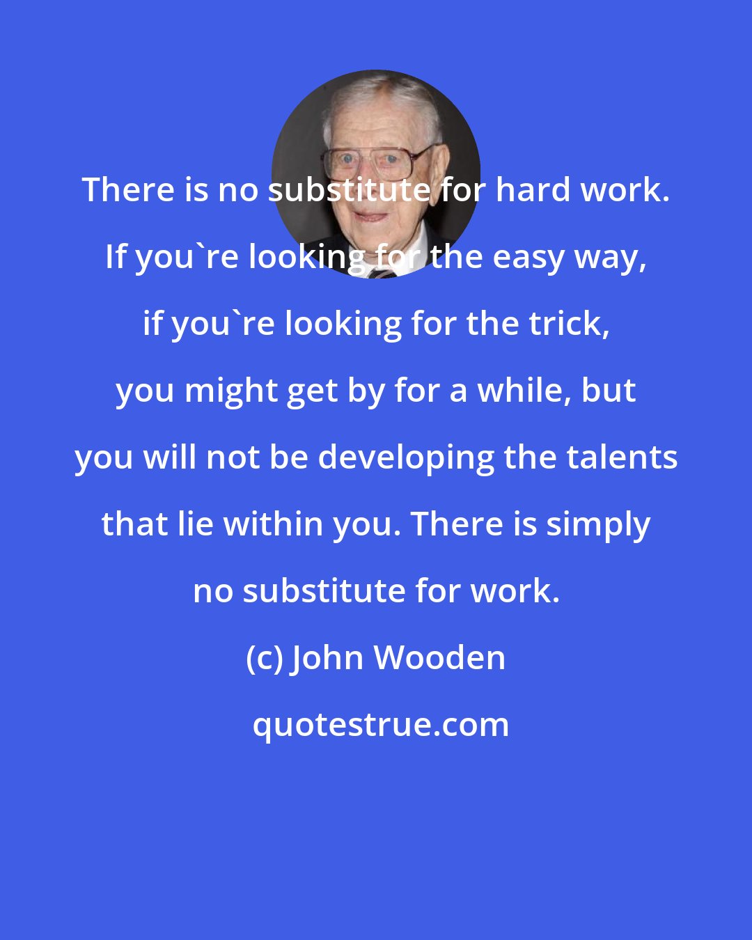 John Wooden: There is no substitute for hard work. If you're looking for the easy way, if you're looking for the trick, you might get by for a while, but you will not be developing the talents that lie within you. There is simply no substitute for work.