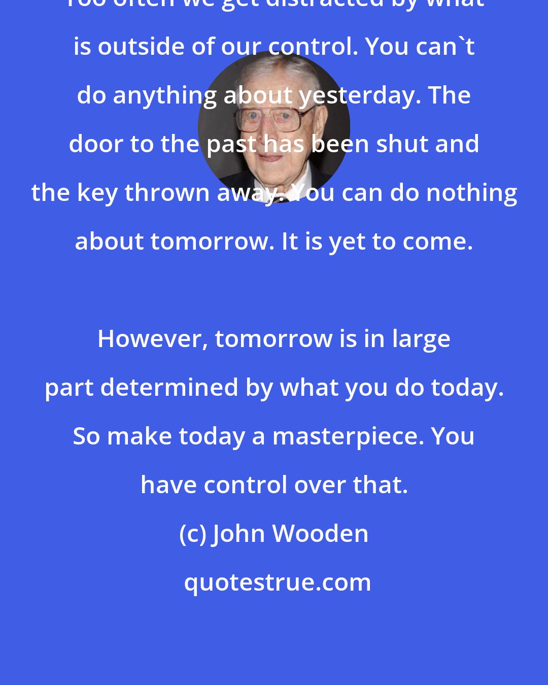 John Wooden: Too often we get distracted by what is outside of our control. You can't do anything about yesterday. The door to the past has been shut and the key thrown away. You can do nothing about tomorrow. It is yet to come. 
 
 However, tomorrow is in large part determined by what you do today. So make today a masterpiece. You have control over that.