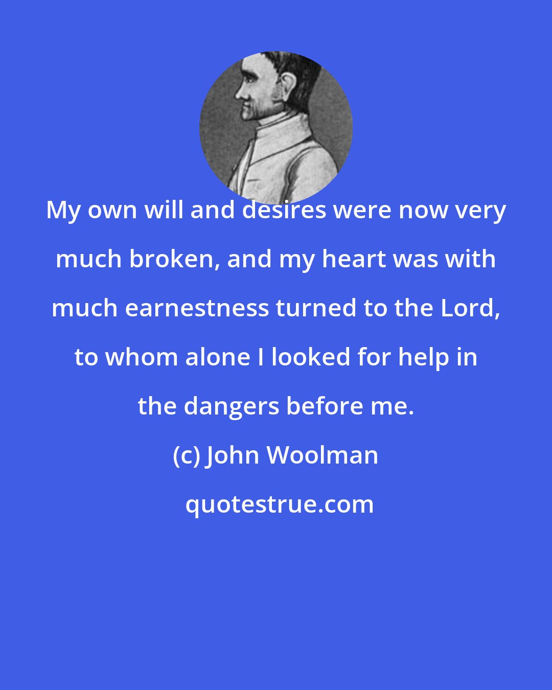 John Woolman: My own will and desires were now very much broken, and my heart was with much earnestness turned to the Lord, to whom alone I looked for help in the dangers before me.