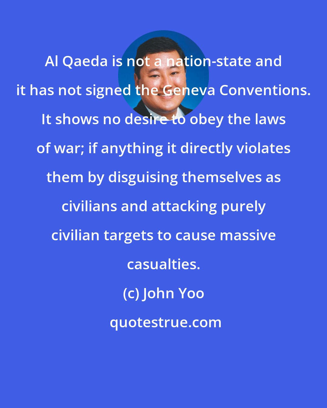 John Yoo: Al Qaeda is not a nation-state and it has not signed the Geneva Conventions. It shows no desire to obey the laws of war; if anything it directly violates them by disguising themselves as civilians and attacking purely civilian targets to cause massive casualties.