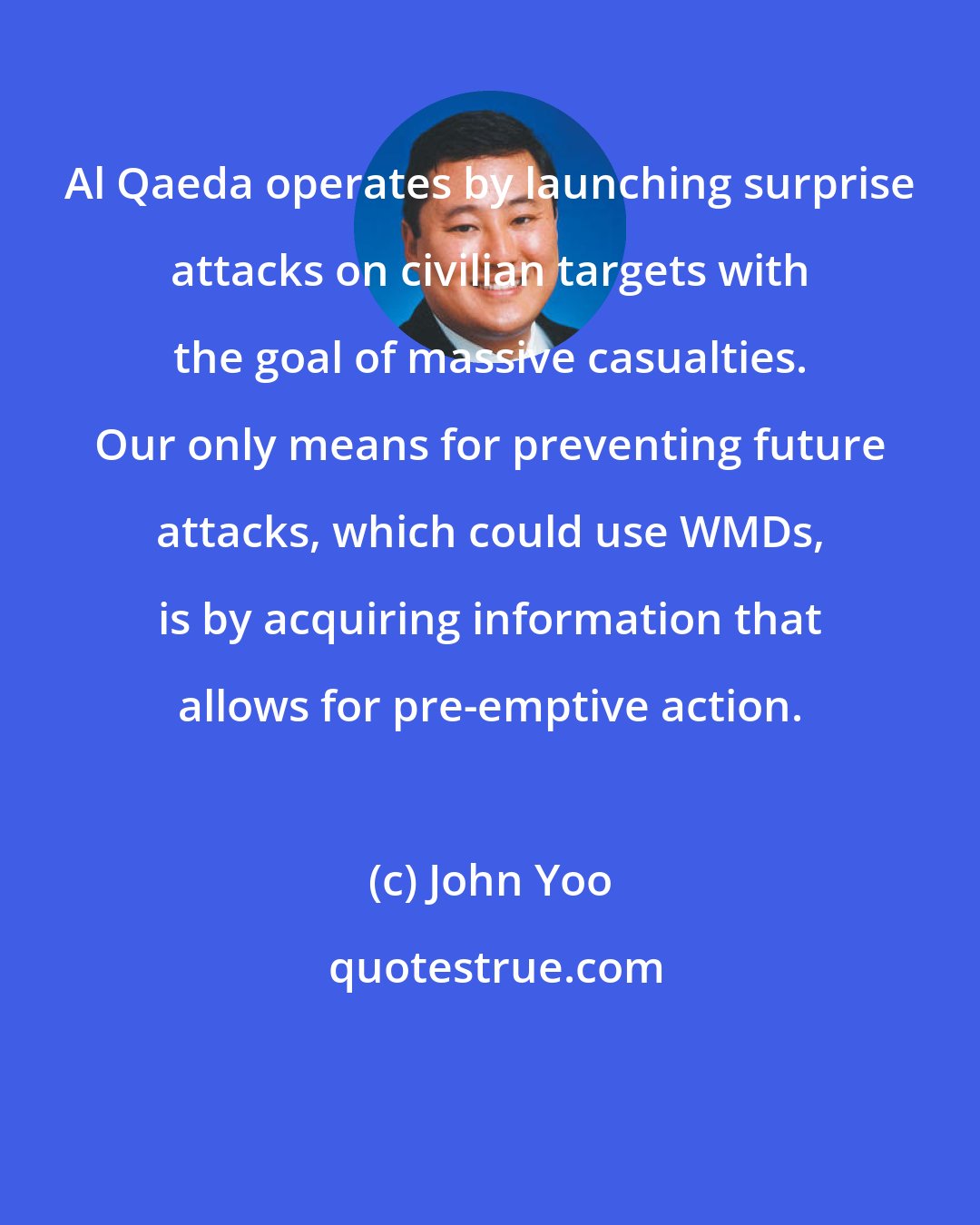 John Yoo: Al Qaeda operates by launching surprise attacks on civilian targets with the goal of massive casualties. Our only means for preventing future attacks, which could use WMDs, is by acquiring information that allows for pre-emptive action.