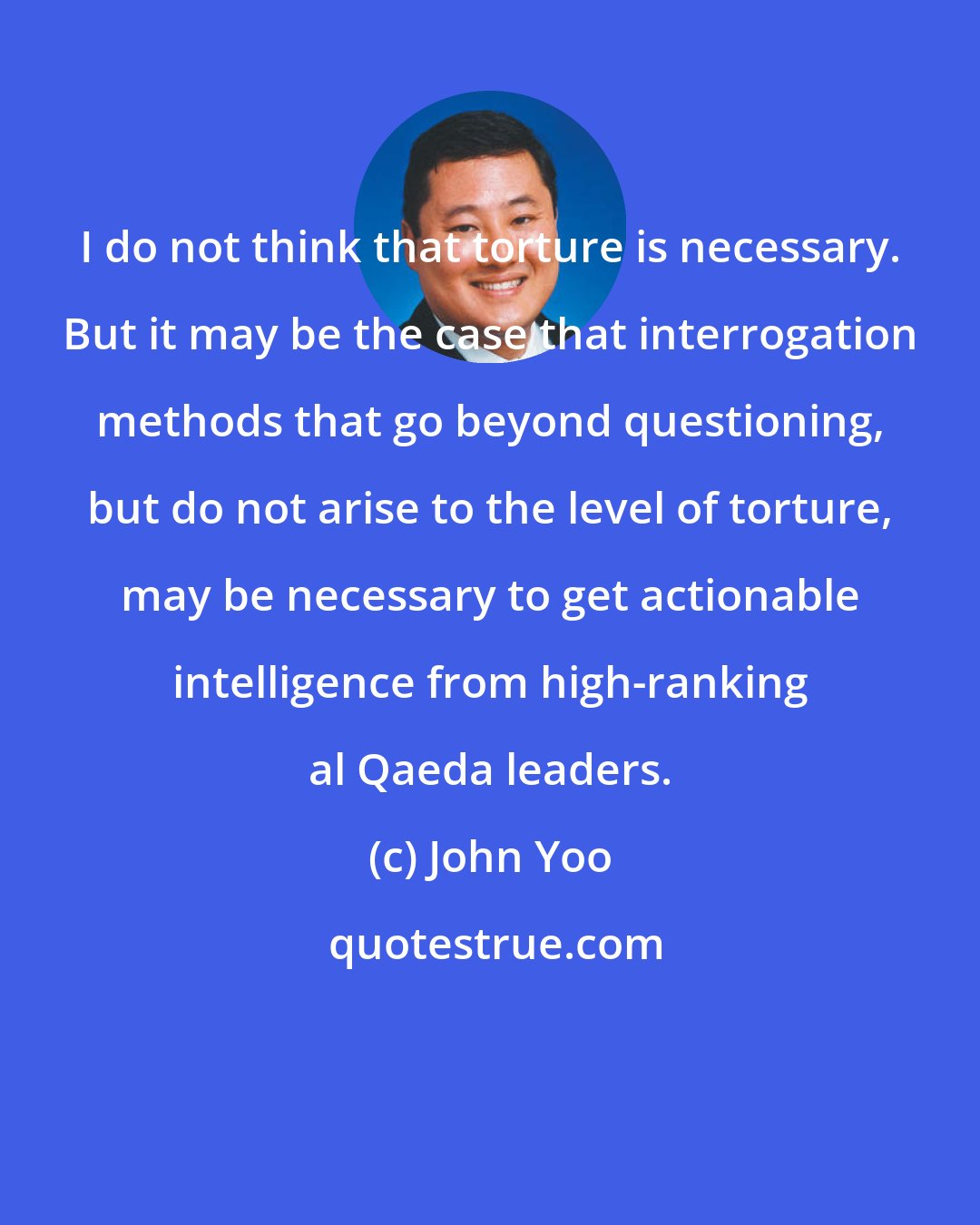 John Yoo: I do not think that torture is necessary. But it may be the case that interrogation methods that go beyond questioning, but do not arise to the level of torture, may be necessary to get actionable intelligence from high-ranking al Qaeda leaders.