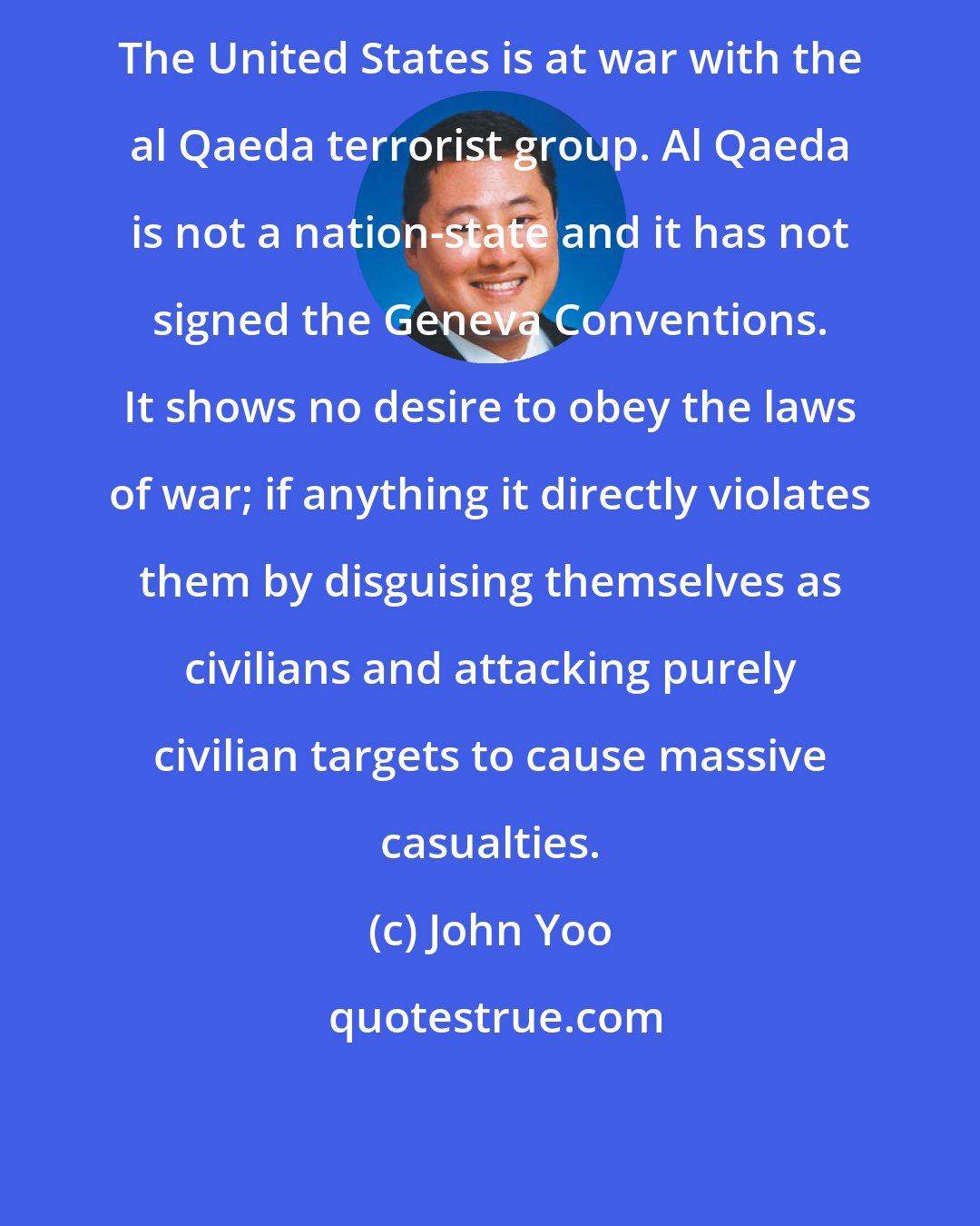 John Yoo: The United States is at war with the al Qaeda terrorist group. Al Qaeda is not a nation-state and it has not signed the Geneva Conventions. It shows no desire to obey the laws of war; if anything it directly violates them by disguising themselves as civilians and attacking purely civilian targets to cause massive casualties.