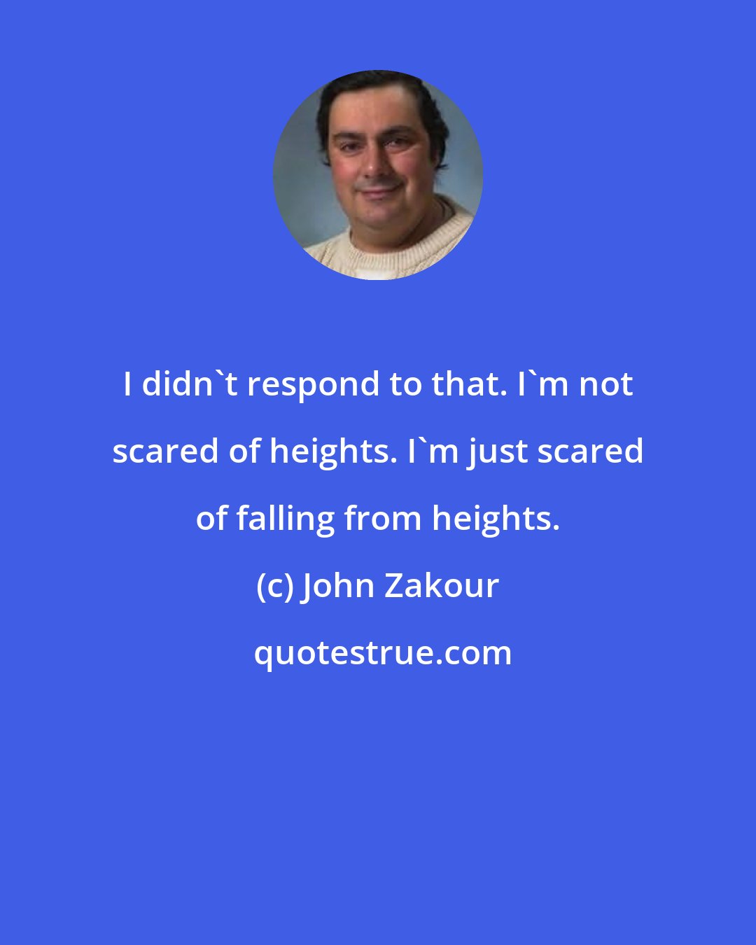 John Zakour: I didn't respond to that. I'm not scared of heights. I'm just scared of falling from heights.